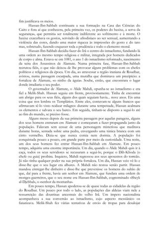 fim justificava os meios.
Hassan-Ibn-Sabbah continuara a sua formação na Casa das Ciências do
Cairo e fora aí que conhecera, pela primeira vez, os poderes do haxixe, a «erva da
segurança», que permitia ser totalmente indiferente ao sofrimento e à morte. O
haxixe exacerbava os gostos, servindo de afrodisíaco ao ser sensual, aumentando a
violência das cores, dando uma maior riqueza às impressões do gosto e do tato
mas, sobretudo, fazendo esquecer toda a prudência e todo o elemento moral.
Hassan-Ibn-Sabbah decidiu fazer do Irã o centro do ismaelismo, fundando lá
uma ordem ao mesmo tempo religiosa e militar, integrada por homens dedicados
de corpo e alma. Estava-se em 1081, o ano 1 do ismaelismo reformado, nascimento
da seita dos Assassinos de Alamute. Numa primeira fase, Hassan-Ibn-Sabbah
recrutou fiéis, o que não deixou de lhe provocar alguns problemas com os chefes
políticos e religiosos da época. Um dia, ao atravessar a região iraniana de Roudbar,
avistou, numa passagem escarpada, uma muralha que dominava um precipício: a
fortaleza de Alamute, «o ninho da águia». Soube, então, que encontrara o lugar
donde irradiaria o seu poder.
O governador de Alamute, o Alide Mahdi, opunha-se ao ismaelismo e era
fiel a Melik-Shah. Hassan seguiu em frente, provisoriamente. Tinha de encontrar
um abrigo para os seus fiéis, alguns dos quais seguiam havia... nove anos. Eis uma
coisa que nos lembra os Templários. Entre eles, contavam-se alguns francos que
afirmavam tê-lo visto realizar milagres: durante uma tempestade, Hassan acalmara
os elementos e salvara o seu barco. Em seguida, tinham-se disposto a segui-lo até
ao fim do mundo, se preciso fosse.
Alguns meses depois da sua primeira passagem por aquelas paragens, alguns
dos seus homens entraram em Alamute e começaram a fazer propaganda junto da
população. Falavam sem cessar de uma personagem misteriosa que meditava
durante horas, sentada sobre uma pedra, envergando uma túnica branca com um
cinto vermelho. Dizia-se que nunca comia nem dormia. A população foi
conquistada pouco a pouco, em grande parte por meio da curiosidade. Uma noite,
um dos seus homens fez entrar Hassan-Ibn-Sabbah em Alamute. Em pouco
tempo, adquiriu uma enorme importância. Um dia, quando o Alide Mahdi quis ir à
caça, todos os seus servidores se recusaram a segui-lo, porque o Dih-Khoda (o
chefe ou guia) proibira. Inquieto, Mahdi regressou aos seus aposentos do torreão.
Já não tinha qualquer poder na sua própria fortaleza. Um dia, Hassan veio vê-lo e
disse-lhe que o seu lugar era alhures. A Mahdi não restou senão partir. Hassan
mandou entregar-lhe dinheiro e disse-lhe que prevenisse os homens do sultão de
que, daí para a frente, havia um senhor em Alamute, que fundara uma ordem de
monges-guerreiros, que o seu nome era Hassan-Ibn-Sabbah, cognominado «Sheyk
al-Djebbal», o «senhor da montanha».
Em pouco tempo, Hassan apoderou-se de quase todas as cidadelas da região
do Roudbar. Um pouco por todo o lado, as populações das aldeias viam nele a
ressurreição das doutrinas ancestrais do velho Irã. Um ímpeto nacionalista
acompanhava a sua conversão ao ismaelismo, cujo aspecto messiânico os
fanatizava. Melik-Shah fez várias tentativas de envio de tropas para desalojar
 