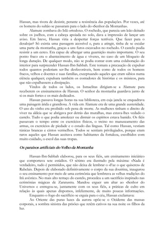 Hassan, mas tivera de desistir, perante a resistência das populações. Por vezes, até
os homens do sultão se passaram para o lado do «Senhor da Montanha».
Alamute zombava do Islã ortodoxo. O rochedo, que parecia um leão deitado
sobre os joelhos, com a cabeça apoiada no solo, dava a impressão de lançar um
aviso. Em breve, Hassan viria a despertar forças terríveis. Que fazer para o
desalojar? Só existia uma passagem acessível e, para a atingir, tinha de se escalar
uma parte da montanha, graças a uns furos escavados no rochedo. O castelo podia
resistir a um cerco. Era capaz de albergar uma guarnição muito importante. O seu
ponto fraco era o abastecimento de água e víveres, no caso de um bloqueio de
longa duração. De qualquer modo, não se podia contar com uma colaboração do
interior para surpreender Hassan-Ibn-Sabbah. Este tomara a precaução de expulsar
todos quantos poderiam ser-lhe desfavoráveis, bem como de todos os homens
fracos, velhos e doentes e suas famílias, exceptuando aqueles que eram sábios numa
ciência qualquer; expulsara também os contadores de histórias e os músicos, para
que não espalhassem a dissipação.
Vindos de todos os lados, os Ismaelitas dirigiam-se a Alamute para
receberem os ensinamentos de Hassan. O senhor da montanha guardava junto de
si os mais fortes e os mais dedicados.
Hassan passava longas horas na sua biblioteca, em cuja janela se enquadrava
uma paisagem árida e grandiosa. A vida em Alamute era de uma grande austeridade.
O uso do vinho era proibido sob pena de morte. As mulheres tinham o direito de
viver na aldeia que se abrigava por detrás das muralhas, mas estava-lhes vedado o
castelo. Tudo o que podia amolecer ou distrair os espíritos estava banido. Os fiéis
passavam o tempo entre os exercícios físicos, o treino no manuseamento das
armas, os exercícios de piedade e o estudo das línguas. Tal como Hassan, vestiam
túnicas brancas e cintos vermelhos. Todos se sentiam privilegiados, porque eram
raros aqueles que Hassan aceitava como habitantes da fortaleza, escolhidos com
muito cuidado, o escol das suas tropas.
Os paraísos artificiais do Velho da Montanha
Hassan-Ibn-Sabbah elaborou, para os seus fiéis, um ensinamento iniciático
que comportava sete estádios. O sétimo era ilustrado pela máxima: «Nada é
verdadeiro, tudo é permitido», que não deixa de lembrar o «Faz o que quiseres» de
Rabelais. Depois de elaborado definitivamente o corpo da sua doutrina, inaugurou
o seu ensinamento por meio de uma cerimônia que lembrava as velhas tradições do
Irã avéstico. No mais alto terraço do castelo, procedeu a um sacrifício inspirado nas
cerimônias mágicas de Zaratustra. Mandou erguer um altar ao «Senhor do
Universo» e entregou-se, juntamente com os seus fiéis, a práticas de culto em
relação às quais apenas dispomos, infelizmente, de muito poucas informações.
Enquanto o fogo do sacrifício se erguia para o céu, Hassan exclamava:
Ao Oriente das puras luzes da aurora opõe-se o Ocidente das massas
corporais, a sombra sinistra das prisões que retêm cativos na sua noite os filhos da
luz.
 