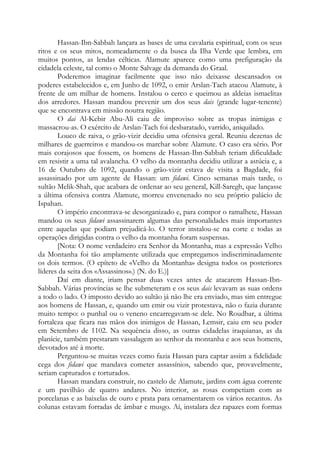 Hassan-Ibn-Sabbah lançara as bases de uma cavalaria espiritual, com os seus
ritos e os seus mitos, nomeadamente o da busca da Ilha Verde que lembra, em
muitos pontos, as lendas célticas. Alamute aparece como uma prefiguração da
cidadela celeste, tal como o Monte Salvage da demanda do Graal.
Poderemos imaginar facilmente que isso não deixasse descansados os
poderes estabelecidos e, em Junho de 1092, o emir Arslan-Tach atacou Alamute, à
frente de um milhar de homens. Instalou o cerco e queimou as aldeias ismaelitas
dos arredores. Hassan mandou prevenir um dos seus dais (grande lugar-tenente)
que se encontrava em missão noutra região.
O dai Al-Kebir Abu-Ali caiu de improviso sobre as tropas inimigas e
massacrou-as. O exército de Arslan-Tach foi desbaratado, varrido, aniquilado.
Louco de raiva, o grão-vizir decidiu uma ofensiva geral. Reuniu dezenas de
milhares de guerreiros e mandou-os marchar sobre Alamute. O caso era sério. Por
mais corajosos que fossem, os homens de Hassan-Ibn-Sabbah teriam dificuldade
em resistir a uma tal avalancha. O velho da montanha decidiu utilizar a astúcia e, a
16 de Outubro de 1092, quando o grão-vizir estava de visita a Bagdade, foi
assassinado por um agente de Hassan: um fidawi. Cinco semanas mais tarde, o
sultão Melik-Shah, que acabara de ordenar ao seu general, Kill-Saregh, que lançasse
a última ofensiva contra Alamute, morreu envenenado no seu próprio palácio de
Ispahan.
O império encontrava-se desorganizado e, para compor o ramalhete, Hassan
mandou os seus fidawi assassinarem algumas das personalidades mais importantes
entre aquelas que podiam prejudicá-lo. O terror instalou-se na corte e todas as
operações dirigidas contra o velho da montanha foram suspensas.
[Nota: O nome verdadeiro era Senhor da Montanha, mas a expressão Velho
da Montanha foi tão amplamente utilizada que empregamos indiscriminadamente
os dois termos. (O epíteto de «Velho da Montanha» designa todos os posteriores
líderes da seita dos «Assassinos».) (N. do E.)]
Daí em diante, iriam pensar duas vezes antes de atacarem Hassan-Ibn-
Sabbah. Várias províncias se lhe submeteram e os seus dais levavam as suas ordens
a todo o lado. O imposto devido ao sultão já não lhe era enviado, mas sim entregue
aos homens de Hassan, e, quando um emir ou vizir protestava, não o fazia durante
muito tempo: o punhal ou o veneno encarregavam-se dele. No Roudbar, a última
fortaleza que ficara nas mãos dos inimigos de Hassan, Lemsir, caiu em seu poder
em Setembro de 1102. Na sequência disso, as outras cidadelas iraquianas, as da
planície, também prestaram vassalagem ao senhor da montanha e aos seus homens,
devotados até à morte.
Perguntou-se muitas vezes como fazia Hassan para captar assim a fidelidade
cega dos fidawi que mandava cometer assassínios, sabendo que, provavelmente,
seriam capturados e torturados.
Hassan mandara construir, no castelo de Alamute, jardins com água corrente
e um pavilhão de quatro andares. No interior, as rosas competiam com as
porcelanas e as baixelas de ouro e prata para ornamentarem os vários recantos. As
colunas estavam forradas de âmbar e musgo. Aí, instalara dez rapazes com formas
 