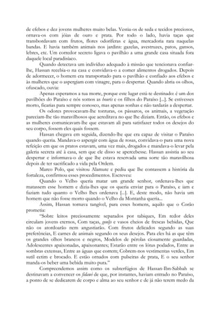 de efebos e dez jovens mulheres muito belas. Vestia-os de seda e tecidos preciosos,
ornava-os com jóias de ouro e prata. Por todo o lado, havia taças que
transbordavam com frutos, flores odoríferas e água, mercadoria rara naquelas
bandas. E havia também animais nos jardins: gazelas, avestruzes, patos, gansos,
lebres, etc. Um corredor secreto ligava o pavilhão a uma grande casa situada fora
daquele local paradisíaco.
Quando detectava um indivíduo adequado à missão que tencionava confiar-
lhe, Hassan recebia-o na casa e convidava-o a comer alimentos drogados. Depois
de adormecer, o homem era transportado para o pavilhão e confiado aos efebos e
às mulheres que o aspergiam com vinagre, para o despertar. Quando abria os olhos,
ofuscado, ouvia:
Apenas esperamos a tua morte, porque este lugar está-te destinado: é um dos
pavilhões do Paraíso e nós somos as houris e os filhos do Paraíso [...]. Se estivesses
morto, ficarias para sempre conosco, mas apenas sonhas e não tardarás a despertar.
Os odores provocavam-lhe tonturas, os pássaros, os animais, a vegetação
pareciam-lhe tão maravilhosos que acreditava no que lhe diziam. Então, os efebos e
as mulheres comunicavam-lhe que estavam ali para satisfazer todos os desejos do
seu corpo, fossem eles quais fossem.
Hassan chegava em seguida, dizendo-lhe que era capaz de visitar o Paraíso
quando queria. Mandava-o aspergir com água de rosas, convidava-o para uma nova
refeição em que os pratos estavam, uma vez mais, drogados e mandava-o levar pela
galeria secreta até à casa, sem que ele disso se apercebesse. Hassan assistia ao seu
despertar e informava-o de que lhe estava reservada uma sorte tão maravilhosa
depois de ter sacrificado a vida pela Ordem.
Marco Polo, que visitou Alamute e pediu que lhe contassem a história da
fortaleza, confirmou esses procedimentos. Escreveu:
Quando o Velho queria matar um grande senhor, ordenava-lhes que
matassem esse homem e dizia-lhes que os queria enviar para o Paraíso, e iam e
faziam tudo quanto o Velho lhes ordenava [...]. E, deste modo, não havia um
homem que não fosse morto quando o Velho da Montanha queria...
Assim, Hassan tornava tangível, para esses homens, aquilo que o Corão
prometia:
“Sobre leitos preciosamente separados por tabiques, Em redor deles
circulam jovens eternos, Com taças, gonljs e vasos cheios de frescas bebidas, Que
não os atordoarão nem angustiarão. Com frutos delicados segundo as suas
preferências, E carnes de animais segundo os seus desejos. Para eles há as que têm
os grandes olhos brancos e negros, Modelos de pérolas ciosamente guardadas,
Adolescentes apaixonadas, apaixonantes; Estarão entre os lótus podados, Entre as
sombras extensas, Entre as águas que correm; Cobrem-nos vestimentas verdes, Em
sutil cetim e brocado. E estão ornados com pulseiras de prata, E o seu senhor
manda-os beber uma bebida muito pura.”
Compreendemos assim como os subterfúgios de Hassan-Ibn-Sabbah se
destinavam a convencer os fidawi de que, por instantes, haviam entrado no Paraíso,
a ponto de se dedicarem de corpo e alma ao seu senhor e de já não terem medo da
 