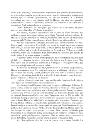 morte e de, inclusive, a esperarem com impaciência. Isto permitia, nomeadamente,
ao senhor da montanha impressionar os seus visitantes ordenando a um dos seus
homens que se lançasse, gratuitamente, do alto das muralhas. E o homem
mergulhava no vazio a um simples sinal de Hassan, que dizia ao espectador
surpreendido: «Tornou-se um liberto», expressão que Villiers de L'Isle-Adam virá a
retomar em Axel, ao falar da morte voluntária.
[Nota: Refiramos, de passagem, que Villiers de L’Isle-Adam projetava
escrever uma obra sobre o Velho da Montanha.]
No entanto, podemos espantar-nos por os fidawi se terem mostrado tão
crédulos e não se terem apercebido do subterfúgio. Apesar de todos os esforços de
Hassan, os jardins instalados em Alamute, montanha árida, deviam ter dificuldades
em passar pelo Paraíso, como observou Maurice Barrès, que visitou o local.
Mas não esqueçamos a utilização do haxixe, que Hassan descobrira no Cairo.
Com o poder dos sentidos decuplicado pela droga, os fidawi viam todas as cores
mais vivas, os odores eram mais fortes, o prazer parecia-lhes maior e, ao mesmo
tempo, perdiam toda a noção de desconfiança e de prudência. Tinham-se tornado
haschischins, termo que os cruzados iriam transformar em Assassinos que, a partir de
então, viria a designar esse tipo de homicidas.
A partir de então, Hassan apenas precisava de não evidenciar fraqueza, nem
piedade, e era isso que acontecia dado que não hesitou em decapitar o seu filho
mais velho, por ter conspirado contra ele, e estrangular o seu segundo filho, que
cometera o simples crime de consumir vinho.
Na noite de 12 de Junho de 1124, sentindo que a sua morte se aproximava,
Hassan convocou os seus fiéis mais próximos para a biblioteca e designou como
seu sucessor Kya Buzurg-Humid, confiando, por outro lado, o exército a Hassan-
Kasrany e a administração da Ordem a Abu-Ali. A meio da noite, antes de morrer,
pediu a todos que o deixassem só, dizendo:
- Adeus, e lembrai-vos de que o meu espírito vela. Enquanto fordes dignos
dele, dignos de o compreender, ele aconselhar-vos-á.
Kya Buzurg-Humid herdou, assim, mais de setenta mil homens dedicados de
corpo e alma, apenas na região do Roudbar. Retomou a prática dos ritos seguidos
por Hassan, mas começou bastante mal o desempenho das suas funções de mestre.
Apaixonou-se por um jovem da corte do príncipe do Taberistão. Parece, aliás, que
os casos de homossexualidade eram muito frequentes entre os fiéis do velho da
montanha. Basta pensarmos nos efebos oferecidos aos fidawi ou no fato de o filho
mais velho de Hassan ter sido levado a conspirar pelo seu amante. Acontece que
Buzurg-Humid ordenou aos seus homens que raptassem o objeto dos seus desejos.
Isso deu origem a um conflito, uma espécie de guerra de Tróia homossexual, que
ganhou, mas à custa de pesadas perdas. A partir de então, Buzurg-Humid lançou-se
em intrigas de corte, nem sempre coerentes. Teve mesmo tendência para
transformar a sua ordem em mafia, não hesitando em vender os serviços dos seus
assassinos a príncipes dispostos a pagar caro. Mas, ao mesmo tempo, aumentou o
poder da Ordem, chegando a possuir setenta e quatro fortalezas na Síria.
Kya Buzurg-Humid decidiu cortar as pontes com o ramo fatímida dos
 