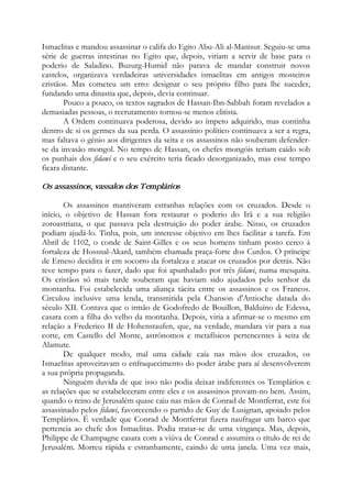 Ismaelitas e mandou assassinar o califa do Egito Abu-Ali al-Manisur. Seguiu-se uma
série de guerras intestinas no Egito que, depois, viriam a servir de base para o
poderio de Saladino. Buzurg-Humid não parava de mandar construir novos
castelos, organizava verdadeiras universidades ismaelitas em antigos mosteiros
cristãos. Mas cometeu um erro: designar o seu próprio filho para lhe suceder,
fundando uma dinastia que, depois, devia continuar.
Pouco a pouco, os textos sagrados de Hassan-Ibn-Sabbah foram revelados a
demasiadas pessoas, o recrutamento tornou-se menos elitista.
A Ordem continuava poderosa, devido ao ímpeto adquirido, mas continha
dentro de si os germes da sua perda. O assassínio político continuava a ser a regra,
mas faltava o gênio aos dirigentes da seita e os assassinos não souberam defender-
se da invasão mongol. No tempo de Hassan, os chefes mongóis teriam caído sob
os punhais dos fidawi e o seu exército teria ficado desorganizado, mas esse tempo
ficara distante.
Os assassinos, vassalos dos Templários
Os assassinos mantiveram estranhas relações com os cruzados. Desde o
início, o objetivo de Hassan fora restaurar o poderio do Irã e a sua religião
zoroastriana, o que passava pela destruição do poder árabe. Nisso, os cruzados
podiam ajudá-lo. Tinha, pois, um interesse objetivo em lhes facilitar a tarefa. Em
Abril de 1102, o conde de Saint-Gilles e os seus homens tinham posto cerco à
fortaleza de Hossnal-Akard, também chamada praça-forte dos Curdos. O príncipe
de Erneso decidira ir em socorro da fortaleza e atacar os cruzados por detrás. Não
teve tempo para o fazer, dado que foi apunhalado por três fidawi, numa mesquita.
Os cristãos só mais tarde souberam que haviam sido ajudados pelo senhor da
montanha. Foi estabelecida uma aliança tácita entre os assassinos e os Francos.
Circulou inclusive uma lenda, transmitida pela Chanson d'Antioche datada do
século XII. Contava que o irmão de Godofredo de Bouillon, Balduíno de Edessa,
casara com a filha do velho da montanha. Depois, viria a afirmar-se o mesmo em
relação a Frederico II de Hohenstaufen, que, na verdade, mandara vir para a sua
corte, em Castello del Monte, astrônomos e metafísicos pertencentes à seita de
Alamute.
De qualquer modo, mal uma cidade caía nas mãos dos cruzados, os
Ismaelitas aproveitavam o enfraquecimento do poder árabe para aí desenvolverem
a sua própria propaganda.
Ninguém duvida de que isso não podia deixar indiferentes os Templários e
as relações que se estabeleceram entre eles e os assassinos provam-no bem. Assim,
quando o reino de Jerusalém quase caiu nas mãos de Conrad de Montferrat, este foi
assassinado pelos fidawi, favorecendo o partido de Guy de Lusignan, apoiado pelos
Templários. É verdade que Conrad de Montferrat fizera naufragar um barco que
pertencia ao chefe dos Ismaelitas. Podia tratar-se de uma vingança. Mas, depois,
Philippe de Champagne casara com a viúva de Conrad e assumira o título de rei de
Jerusalém. Morreu rápida e estranhamente, caindo de uma janela. Uma vez mais,
 