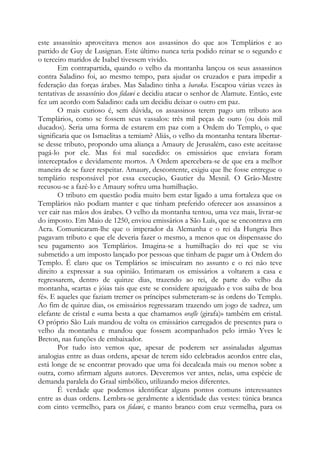 este assassínio aproveitava menos aos assassinos do que aos Templários e ao
partido de Guy de Lusignan. Este último nunca teria podido reinar se o segundo e
o terceiro maridos de Isabel tivessem vivido.
Em contrapartida, quando o velho da montanha lançou os seus assassinos
contra Saladino foi, ao mesmo tempo, para ajudar os cruzados e para impedir a
federação das forças árabes. Mas Saladino tinha a baraka. Escapou várias vezes às
tentativas de assassínio dos fidawi e decidiu atacar o senhor de Alamute. Então, este
fez um acordo com Saladino: cada um decidiu deixar o outro em paz.
O mais curioso é, sem dúvida, os assassinos terem pago um tributo aos
Templários, como se fossem seus vassalos: três mil peças de ouro (ou dois mil
ducados). Seria uma forma de estarem em paz com a Ordem do Templo, o que
significaria que os Ismaelitas a temiam? Aliás, o velho da montanha tentara libertar-
se desse tributo, propondo uma aliança a Amaury de Jerusalém, caso este aceitasse
pagá-lo por ele. Mas foi mal sucedido: os emissários que enviara foram
interceptados e devidamente mortos. A Ordem apercebera-se de que era a melhor
maneira de se fazer respeitar. Amaury, descontente, exigiu que lhe fosse entregue o
templário responsável por essa execução, Gautier du Mesnil. O Grão-Mestre
recusou-se a fazê-lo e Amaury sofreu uma humilhação.
O tributo em questão podia muito bem estar ligado a uma fortaleza que os
Templários não podiam manter e que tinham preferido oferecer aos assassinos a
ver cair nas mãos dos árabes. O velho da montanha tentou, uma vez mais, livrar-se
do imposto. Em Maio de 1250, enviou emissários a São Luís, que se encontrava em
Acra. Comunicaram-lhe que o imperador da Alemanha e o rei da Hungria lhes
pagavam tributo e que ele deveria fazer o mesmo, a menos que os dispensasse do
seu pagamento aos Templários. Imagina-se a humilhação do rei que se viu
submetido a um imposto lançado por pessoas que tinham de pagar um à Ordem do
Templo. É claro que os Templários se imiscuíram no assunto e o rei não teve
direito a expressar a sua opinião. Intimaram os emissários a voltarem a casa e
regressarem, dentro de quinze dias, trazendo ao rei, de parte do velho da
montanha, «cartas e jóias tais que este se considere apaziguado e vos saiba de boa
fé». E aqueles que faziam tremer os príncipes submeteram-se às ordens do Templo.
Ao fim de quinze dias, os emissários regressaram trazendo um jogo de xadrez, um
elefante de cristal e «uma besta a que chamamos orafle (girafa)» também em cristal.
O próprio São Luís mandou de volta os emissários carregados de presentes para o
velho da montanha e mandou que fossem acompanhados pelo irmão Yves le
Breton, nas funções de embaixador.
Por tudo isto vemos que, apesar de poderem ser assinaladas algumas
analogias entre as duas ordens, apesar de terem sido celebrados acordos entre elas,
está longe de se encontrar provado que uma foi decalcada mais ou menos sobre a
outra, como afirmam alguns autores. Deveremos ver antes, nelas, uma espécie de
demanda paralela do Graal simbólico, utilizando meios diferentes.
É verdade que podemos identificar alguns pontos comuns interessantes
entre as duas ordens. Lembra-se geralmente a identidade das vestes: túnica branca
com cinto vermelho, para os fidawi, e manto branco com cruz vermelha, para os
 