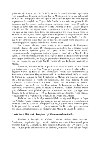 quilômetro de Troyes, por volta de 1080, no seio de uma família nobre aparentada
com os condes de Champagne. Era senhor de Montigny e teria mesmo sido oficial
da Casa de Champagne, uma vez que a sua assinatura figura em dois registos
importantes do condado de Troyes. Pela família de sua mãe, era primo de São
Bernardo, que lhe chamava amigavelmente «carissimus meus Hugo». O irmão de
Hugues de Payns teria sido abade de Sainte-Colombe de Sens. Casado, Hugues
teria tido um filho que alguns autores transformam no abade de Sainte-Colombe,
em lugar de seu irmão. Esse filho, que encontramos nos textos sob o nome de
Thibaut de Pahans, teve um dia alguns dissabores por haver empenhado uma cruz
e uma coroa de ouro ornada de pedrarias que pertenciam à sua abadia. É verdade
que foi por uma boa causa, dado que se tratava de conseguir cobrir as despesas da
sua participação na segunda cruzada. Mas, mesmo assim...
Em resumo, sabemos muito pouco sobre o cavaleiro de Champagne
chamado Hugues de Payns. De Champagne... nem disso há a certeza. Foram
avançadas outras hipóteses quanto às origens da sua família. Entre outros,
encontraram-se-lhe antepassados italianos ligados a Mondovi e a Nápoles. Para
alguns, o seu nome verdadeiro teria sido Hugo de Pinos e seria necessário procurar
a sua origem em Espanha, em Baga, na província de Barcelona, o que seria atestado
por um manuscrito do século XVIII, conservado na Biblioteca Nacional de
Madrid.
Sobretudo, afirma-se também que seria de Ardèche, saído de uma família
que inicialmente vivera na Alta Provença e que, depois, se teria fixado em Forez.
Segundo Gérard de Sède, os seus antepassados teriam sido companheiros de
Tancredo, o Normando. Hugues teria nascido a 9 de Fevereiro de 1070, no castelo
de Mahun, na comuna de Saint-Symphorien-de-Mahun, em Ardèche. Aliás, em
1897, foi encontrado o registo de nascimento, mas pode tratar-se de uma
homonímia. As suas armas teriam sido de ouro com três cabeças de mouros,
lembrando o apodo de seu pai. Este, natural de Langogne, em Lozère, era
conhecido, efetivamente, como «o Mouro da Gardille». Laurent Dailoliez precisa
que: A biblioteca municipal de Carpentras conserva um manuscrito que regista uma
doação, de 29 de Janeiro de 1130, de Laugier, bispo de Avinhão. Nessa ocasião,
Hugues de Payns é referido como originário de Viviers, em Ardèche.
Tudo isso pareceria dar alguma credibilidade às origens de Hugues de Payns
em Ardèche. Ficaria, portanto, por averiguar que circunstâncias o teriam levado a
tornar-se oficial do conde de Champagne. Por isso, e porque existe um Payns perto
de Troyes e também em razão do parentesco com São Bernardo, optaremos antes
por uma origem champanhesa do primeiro Grão-Mestre da Ordem do Templo.
A criação da Ordem do Templo e o policiamento das estradas
Também a fundação da Ordem comporta muitas zonas obscuras.
Analisemos, em primeiro lugar, a versão oficial tal como nos foi transmitida pelos
cronistas da época. Guilherme de Tiro, nascido na Palestina em 1130, bispo de Tiro
em 1175, não pôde assistir ao início da Ordem e, portanto, falava dele em função
 