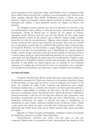 numa mesquita do Cairo, fugiu para a Síria, onde fundou a seita e a organizou sobre
bases sólidas. Hamza sucedeu-lhe e codificou a sua cosmogonia sob a forma de sete
obras sagradas. Quando Baha-Al-Din Al-Muktana tomou a Ordem em mãos,
fechou-a e impôs aos iniciados o katin, segredo inviolável em relação aos profanos,
reforçado pelo kakkya, a maior prudência mesmo em relação aos Druzos não
iniciados.
Os Templários foram acusados por vezes de adorarem um bezerro, o que
era manifestamente falso, embora se trate de um ponto apresentado quando da
investigação. Gérard de Nerval que, no decurso da sua viagem ao Oriente,
encontrou muitos Druzos, conta-nos que eles lhe falaram do horse, pedra negra
talhada segundo a forma de um animal e que os Druzos traziam sempre consigo.
Servia-lhes de sinal de reconhecimento. Algumas dessas pedras, encontradas em
mortos, teriam levado a pensar que adoravam um bezerro. Não seria esse vínculo
que os inquisidores queriam pôr em evidência? Não podemos deixar de pensar que,
no Parsifal de Wolfram von Eschenbach, o pagão Flégétanis adorava um bezerro,
no qual via um deus. Se acrescentarmos que o Djebel-Druzo foi, segundo algumas
lendas, o último refúgio do Graal, levado para lá por Galaad, no final da sua busca,
o círculo parece fechar-se. Nerval pretendia dar garantias do seu nível iniciático ao
xeque druzo, mas não dispunha da pedra negra do reconhecimento. Explicou então
que «dado que os Templários franceses haviam sido queimados, não tinham podido
transmitir as suas pedras aos franco-maçons que se tornaram os seus herdeiros
espirituais». É verdade que esse bezerro-boi virá a ser encontrado, com o bucrânio,
nos iniciados do renascimento que utilizavam o Songe de Poliphile como formulário.
As torres do Diabo
O bezerro adorado pelos Druzos pode funcionar como ponto comum com
determinados costumes dos Yézidis que ocupavam as montanhas vizinhas de Singar,
na Mesopotâmia, ou seja, mais ou menos a zona de ocupação dos Curdos. O seu
nome era herdado do califa Yézid. Também eles praticavam uma religião
fortemente dualista mas, ao contrário dos Cátaros e da maior parte dos gnósticos,
concediam a superioridade ao princípio do mal sobre o do bem. Isto equivale a
dizer que as cerimônias rituais acumulavam todo o gênero de horrores. Mazdeístas,
haviam conservado o culto do sol e do fogo mas, acima de tudo, adoravam o sexo
da mulher, considerando que fora através dele que viera o Mal absoluto. As suas
cerimônias terminavam em orgias, no decurso das quais os participantes se
misturavam ao acaso. Nelas, veneravam também (como os Druzos) Tawus e Melek,
o anjo pavão, por detrás do qual se escondia Satã. Lançavam desafios a Deus e
afirmavam que Lúcifer tivera razão em se inclinar perante Adão, apesar da ordem
do Criador.
Segundo os Yézidis, há lugares privilegiados, verdadeiros centros de projeção
das influências satânicas no mundo. Estão assinalados.
Nomeadamente, existiriam sete torres, uma das quais na zona que
ocupavam. Ligadas entre si, assemelhar-se-iam a uma projeção das estrelas da Ursa
 