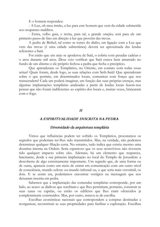 E o homem respondeu:
- A Luz, oh meu irmão, a luz para este homem que vem da cidade submetida
aos ocupantes malditos.
- Entra, velho guia, e recita, para tal, a grande oração; será para ele um
primeiro passo de fato em direção à luz que provém das trevas.
A pedra de Béthel, tal como as torres do diabo, em ligação com a Luz que
vem das trevas (é uma cidade subterrânea) deverá ser aproximada das lendas
referentes a Satã.
Foi então que um anjo se apoderou de Satã, o cobriu com pesadas cadeias e
o atou durante mil anos. Deus veio verificar que Satã estava bem amarrado no
fundo de um abismo e ele próprio fechou a pedra que fecha o precipício.
Que aprenderam os Templários, no Oriente, em contato com todas essas
seitas? Quais foram, desde logo, as suas relações com Seth-Satã? Que aprenderam
sobre o que permite, em determinados locais, comunicar com forças que nos
transcendem? Cada um poderá imaginar, em função das suas próprias crenças, mas
algumas implantações templárias analisadas a partir de lendas locais fazem-nos
pensar que não foram indiferentes ao espírito dos locais e, muitas vezes, brincaram
com o fogo.
II
A ESPIRITUALIDADE INSCRITA NA PEDRA
Diversidade da arquitetura templária
Vimos que influências podem ter sofrido os Templários, procuramos os
segredos que poderiam ter-lhes sido transmitidos. Mas, na verdade, não podemos
determinar qualquer filiação certa. No entanto, tudo indica que existiu mesmo uma
doutrina interna na Ordem. Seria espantoso que os seus «convívios» não tivessem
tido qualquer impacto sobre eles. Ademais, há um elemento que reaparece,
lancinante, desde a sua primeira implantação no local do Templo de Jerusalém: a
descoberta de algo extremamente importante. Um segredo que, de uma forma ou
de outra, aparecia como um meio de entrar em comunicação com um outro nível
de consciência, mundo celeste ou mundo infernal ou, o que seria mais verosímil, os
dois. E se assim era, poderíamos encontrar vestígios na mensagem que nos
deixaram inscrita em pedra.
Sabemos que a implantação das comendas templárias corresponde, por um
lado, ao acaso: as dádivas que recebiam e que lhes permitiam, portanto, construir as
suas casas ou capelas, ou então os edifícios que lhes eram oferecidos já
completamente construídos. Mas, por outro, tratava-se de escolha.
Escolhas econômicas racionais que correspondem a compras destinadas a
reorganizar, reconstituir as suas propriedades para facilitar a exploração. Escolhas
 