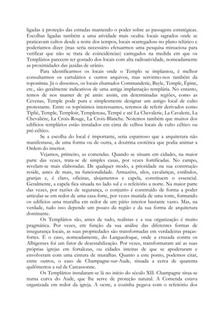 ligadas à proteção das estradas mantendo o poder sobre as passagens estratégicas.
Escolhas ligadas também a uma atividade mais oculta: locais sagrados onde se
praticavam cultos desde a noite dos tempos, locais «carregados» no plano telúrico e
poderíamos dizer (mas seria necessário efetuarmos uma pesquisa minuciosa para
verificar que não se trata de coincidências) carregados na medida em que os
Templários parecem ter gostado dos locais com alta radioatividade, nomeadamente
as proximidades das jazidas de urânio.
Para identificarmos os locais onde o Templo se implantou, é melhor
consultarmos os cartulários e outros arquivos, mas servirmo-nos também da
toponímia. Já o dissemos, os locais chamados Commanderie, Bayle, Temple, Épine,
etc., são geralmente indicativos de uma antiga implantação templária. No entanto,
temos de nos manter de pé atrás: assim, em determinadas regiões, como as
Cevenas, Temple pode pura e simplesmente designar um antigo local de culto
protestante. Entre os topônimos interessantes, teremos de referir derivados como
Tiplié, Temple, Temploir, Templereau, Tempé e até La Chevalerie, La Cavalerie, La
Chevalière, La Croix-Rouge, La Croix-Blanche. Notemos também que muitos dos
edifícios templários estão instalados em cima de velhos locais de culto céltico ou
pré-céltico.
Se a escolha do local é importante, seria espantoso que a arquitetura não
manifestasse, de uma forma ou de outra, a doutrina esotérica que podia animar a
Ordem do interior.
Vejamos, primeiro, as comendas. Quando se situam em cidades, na maior
parte das vezes, trata-se de simples casas, por vezes fortificadas. No campo,
revelam-se mais elaboradas. De qualquer modo, a prioridade na sua construção
reside, antes de mais, na funcionalidade. Armazéns, silos, cavalariças, estábulos,
granjas e, é claro, oficinas, alojamentos e capela, constituem o essencial.
Geralmente, a capela fica situada no lado sul e o refeitório a norte. Na maior parte
das vezes, por razões de segurança, o conjunto é construído de forma a poder
articular-se em redor de uma casa-forte, por vezes munida de uma torre, formando
os edifícios uma muralha em redor de um pátio interior bastante vasto. Mas, na
verdade, tudo isso depende um pouco da região e da sua forma de arquitetura
dominante.
Os Templários são, antes de tudo, realistas e a sua organização é muito
pragmática. Por vezes, em função da sua análise das diferentes formas de
insegurança locais, as suas propriedades são transformadas em verdadeiras praças-
fortes. É o caso, nomeadamente, do Languedoque, onde a cruzada contra os
Albigenses foi um fator de desestabilização. Por vezes, transformaram até as suas
próprias igrejas em fortalezas, ou cidades inteiras de que se apoderaram e
envolveram com uma cintura de muralhas. Quanto a este ponto, podemos citar,
entre outros, o caso de Champagne-sur-Aude, situada a cerca de quarenta
quilômetros a sul de Carcassonne.
Os Templários instalaram-se lá no início do século XII. Champagne situa-se
numa curva do Aude, que lhe serve de proteção natural. A Comenda estava
organizada em redor da igreja. A oeste, a cozinha pegava com o refeitório dos
 