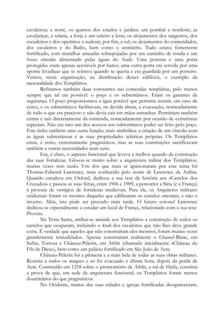 cavaleiros; a norte, os quartos dos criados e jardins; um pombal a nordeste; as
cavalariças, a selaria, a forja e um celeiro a leste; os alojamentos dos sargentos, dos
escudeiros e dos operários a sudeste; por fim, a sul, os alojamentos do comendador,
dos cavaleiros e do Bailio, bem como o cemitério. Tudo estava fortemente
fortificado, com muralhas ameadas sobrepujadas por um caminho de ronda e um
fosso circular alimentado pelas águas do Aude. Uma poterna e uma porta
protegidas eram apenas acessíveis por barco; uma outra porta era servida por uma
«ponte levadiça» que se retirava quando se queria e era guardada por um porteiro.
Vemos, nesta organização, na distribuição destes edifícios, o exemplo da
racionalidade dos Templários.
Refiramos também duas constantes nas comendas templárias, pelo menos
sempre que tal era possível: o poço e os subterrâneos. Eram os garantes da
segurança. O poço proporcionava a água potável que permitia resistir, em caso de
cerco, e os subterrâneos facilitavam, na devida altura, a evacuação, nomeadamente
de tudo o que era precioso e não devia cair em mãos estranhas. Permitiam também
entrar e sair discretamente da comenda, nomeadamente por ocasião de cerimônias
especiais. Não era raro um dos acessos aos subterrâneos poder ser feito pelo poço.
Este tinha também uma outra função, mais simbólica: a criação de um vínculo com
as águas subterrâneas e as suas propriedades telúricas próprias. Os Templários
eram, é certo, extremamente pragmáticos, mas as suas construções sacrificavam
também a outras necessidades mais sutis.
Era, é claro, o aspecto funcional que levava a melhor quando da construção
das suas fortalezas. Glosou-se muito sobre a arquitetura militar dos Templários,
muitas vezes sem razão. Um dos que mais se apaixonaram por esse tema foi
Thomas-Edward Lawrence, mais conhecido pelo nome de Lawrence da Arábia.
Quando estudava em Oxford, dedicou a sua tese de história aos «Castelos dos
Cruzados» e passou as suas férias, entre 1906 e 1909, a percorrer a Síria (e a França)
à procura de vestígios de fortalezas medievais. Para ele, os Arquitetos militares
ocidentais foram os mestres daqueles que edificaram os castelos orientais, e não o
inverso. Aliás, isto pôde ser provado mais tarde. O futuro coronel Lawrence
dedicou-se especialmente a estudar um local de França, relacionado com a sua tese:
Provins.
Na Terra Santa, atribui-se amiúde aos Templários a construção de todos os
castelos que ocuparam, incluindo o krak dos cavaleiros que não lhes deve grande
coisa. É verdade que aqueles que não construíram eles mesmos, foram muitas vezes
grandemente remodelados. Apenas construíram realmente o Chastel-Blanc, em
Safita, Tortosa e Château-Pélerin, em Athlit (chamado inicialmente «Château du
Fils de Dieu»), bem como um palácio fortificado em São João de Acre.
Château-Pélerin foi a primeira e a mais bela de todas as suas obras militares.
Resistiu a todos os ataques e só foi evacuado à última hora, depois da perda de
Acre. Construído em 1218 sobre o promontório de Athlit, a sul de Haifa, constitui
a prova de que, em sede de arquitetura funcional, os Templários foram menos
doutrinários do que pragmáticos.
No Ocidente, muitas das suas cidades e igrejas fortificadas desapareceram,
 