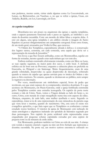 mas podemos, mesmo assim, visitar ainda algumas como La Couvertoirade, em
Larzac, ou Richerenches, em Vaucluse, e, no que se refere a igrejas, Cruas, em
Ardèche, Rudelle, em Lot, Laressingle, em Gers.
As capelas templárias
Detenhamo-nos um pouco na arquitetura das igrejas e capelas templárias,
onde o aspecto puramente funcional cede o passo ao sagrado, ao simbólico e aos
sinais da doutrina escondida. Corre um montão de idéias falsas a respeito delas. A
crer em alguns, uma igreja templária é um edifício circular à imagem do Santo
Sepulcro ou possui obrigatoriamente um campanário octogonal. Estes erros foram,
de um modo geral, retomados por Viollet-le-Duc, que escreveu:
“A Ordem dos Templários, especialmente afetada à defesa e à conservação
dos lugares santos, construía, em cada comenda, uma capela que devia ser a
representação da rotunda de Jerusalém.”
Isto levou a que lhes fossem atribuídas, como em Montmorillon, capelas em
forma de rotundas, mesmo quando estas nada tinham que ver com eles.
Embora tenham construído efetivamente rotundas, como em Metz ou Laon,
as suas capelas seguiram, na maior parte dos casos, o estilo local. A abóbada
esférica era de bom tom na Provence, enquanto a cabeceira plana era preferida na
Gasconha, no Périgord e em Saintonge. Muito frequentemente, eram de uma
grande sobriedade, desprovidas ou quase desprovidas de decoração, sobretudo
quando se tratava de capelas que apenas serviam para os irmãos da Ordem e não
para os fiéis exteriores. No entanto, quando se destinavam ao público, nem sempre
se regateava na decoração.
Por vezes, manifestavam um simbolismo especial, livros de pedra que
revelavam, aos que eram capazes de os compreender, mistérios doutrinais. É o que
acontece em Montsaunès, em Haute-Garonne, onde a igreja fortificada construída
pelos Templários contém uma estranha iconografia. Os capitéis da porta norte
contam a vida de Cristo. Num, vemos a Virgem deitada ao lado do berço e, no
outro, Cristo, com metade do corpo mergulhado numa tina com aspecto de cálice.
Abençoa, enquanto, de cada lado, uma mulher ajoelhada o serve. Segundo os
especialistas, tratar-se-ia de uma representação da cura miraculosa da parteira cega
que viera lavar o menino, quando do nascimento. Ora, esta cena só existe nos
evangelhos apócrifos, o que faria supor que os Templários os conheciam e teriam
estudado textos heréticos. O interior da igreja de Montsaunès está recheado de
sinais astrológicos e alquímicos incluindo um «pêndulo de Salomão» segurado por
duas personagens. Nos capitéis da porta ocidental estão representadas cenas
enquadradas por pequenas colunas espiraladas coroadas por uma espécie de
pequena torre ou de minarete de estilo árabe.
Em Montsaunès, podemos também ver Cristo ao colo de sua mãe. A criança
está vestida à maneira oriental e segura na mão um livro fechado que representa a
doutrina escondida. Na porta sul, um motivo curioso encontra-se colocado no
 
