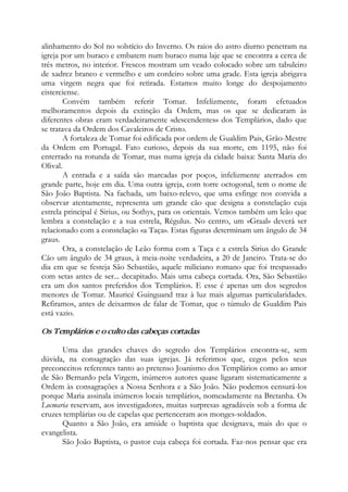 alinhamento do Sol no solstício do Inverno. Os raios do astro diurno penetram na
igreja por um buraco e embatem num buraco numa laje que se encontra a cerca de
três metros, no interior. Frescos mostram um veado colocado sobre um tabuleiro
de xadrez branco e vermelho e um cordeiro sobre uma grade. Esta igreja abrigava
uma virgem negra que foi retirada. Estamos muito longe do despojamento
cisterciense.
Convém também referir Tomar. Infelizmente, foram efetuados
melhoramentos depois da extinção da Ordem, mas os que se dedicaram às
diferentes obras eram verdadeiramente «descendentes» dos Templários, dado que
se tratava da Ordem dos Cavaleiros de Cristo.
A fortaleza de Tomar foi edificada por ordem de Gualdim Pais, Grão-Mestre
da Ordem em Portugal. Fato curioso, depois da sua morte, em 1195, não foi
enterrado na rotunda de Tomar, mas numa igreja da cidade baixa: Santa Maria do
Olival.
A entrada e a saída são marcadas por poços, infelizmente aterrados em
grande parte, hoje em dia. Uma outra igreja, com torre octogonal, tem o nome de
São João Baptista. Na fachada, um baixo-relevo, que uma esfinge nos convida a
observar atentamente, representa um grande cão que designa a constelação cuja
estrela principal é Sirius, ou Sothys, para os orientais. Vemos também um leão que
lembra a constelação e a sua estrela, Régulus. No centro, um «Graal» deverá ser
relacionado com a constelação «a Taça». Estas figuras determinam um ângulo de 34
graus.
Ora, a constelação de Leão forma com a Taça e a estrela Sirius do Grande
Cão um ângulo de 34 graus, à meia-noite verdadeira, a 20 de Janeiro. Trata-se do
dia em que se festeja São Sebastião, aquele miliciano romano que foi trespassado
com setas antes de ser... decapitado. Mais uma cabeça cortada. Ora, São Sebastião
era um dos santos preferidos dos Templários. E esse é apenas um dos segredos
menores de Tomar. Mauricé Guinguand traz à luz mais algumas particularidades.
Refiramos, antes de deixarmos de falar de Tomar, que o túmulo de Gualdim Pais
está vazio.
Os Templários e o culto das cabeças cortadas
Uma das grandes chaves do segredo dos Templários encontra-se, sem
dúvida, na consagração das suas igrejas. Já referimos que, cegos pelos seus
preconceitos referentes tanto ao pretenso Joanismo dos Templários como ao amor
de São Bernardo pela Virgem, inúmeros autores quase ligaram sistematicamente a
Ordem às consagrações a Nossa Senhora e a São João. Não podemos censurá-los
porque Maria assinala inúmeros locais templários, nomeadamente na Bretanha. Os
Locmaria reservam, aos investigadores, muitas surpresas agradáveis sob a forma de
cruzes templárias ou de capelas que pertenceram aos monges-soldados.
Quanto a São João, era amiúde o baptista que designava, mais do que o
evangelista.
São João Baptista, o pastor cuja cabeça foi cortada. Faz-nos pensar que era
 