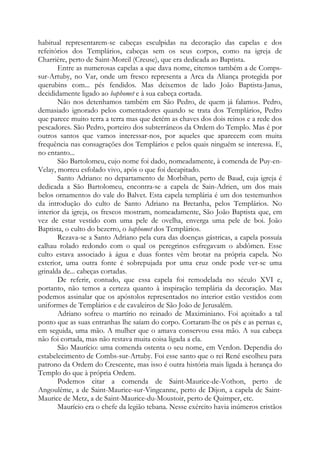 habitual representarem-se cabeças esculpidas na decoração das capelas e dos
refeitórios dos Templários, cabeças sem os seus corpos, como na igreja de
Charrière, perto de Saint-Moreil (Creuse), que era dedicada ao Baptista.
Entre as numerosas capelas a que dava nome, citemos também a de Comps-
sur-Artuby, no Var, onde um fresco representa a Arca da Aliança protegida por
querubins com... pés fendidos. Mas deixemos de lado João Baptista-Janus,
decididamente ligado ao baphomet e à sua cabeça cortada.
Não nos detenhamos também em São Pedro, de quem já falamos. Pedro,
demasiado ignorado pelos comentadores quando se trata dos Templários, Pedro
que parece muito terra a terra mas que detém as chaves dos dois reinos e a rede dos
pescadores. São Pedro, porteiro dos subterrâneos da Ordem do Templo. Mas é por
outros santos que vamos interessar-nos, por aqueles que aparecem com muita
frequência nas consagrações dos Templários e pelos quais ninguém se interessa. E,
no entanto...
São Bartolomeu, cujo nome foi dado, nomeadamente, à comenda de Puy-en-
Velay, morreu esfolado vivo, após o que foi decapitado.
Santo Adriano: no departamento de Morbihan, perto de Baud, cuja igreja é
dedicada a São Bartolomeu, encontra-se a capela de Sain-Adrien, um dos mais
belos ornamentos do vale do Balvet. Esta capela templária é um dos testemunhos
da introdução do culto de Santo Adriano na Bretanha, pelos Templários. No
interior da igreja, os frescos mostram, nomeadamente, São João Baptista que, em
vez de estar vestido com uma pele de ovelha, enverga uma pele de boi. João
Baptista, o culto do bezerro, o baphomet dos Templários.
Rezava-se a Santo Adriano pela cura das doenças gástricas, a capela possuía
calhau rolado redondo com o qual os peregrinos esfregavam o abdômen. Esse
culto estava associado à água e duas fontes vêm brotar na própria capela. No
exterior, uma outra fonte é sobrepujada por uma cruz onde pode ver-se uma
grinalda de... cabeças cortadas.
De referir, contudo, que essa capela foi remodelada no século XVI e,
portanto, não temos a certeza quanto à inspiração templária da decoração. Mas
podemos assinalar que os apóstolos representados no interior estão vestidos com
uniformes de Templários e de cavaleiros de São João de Jerusalém.
Adriano sofreu o martírio no reinado de Maximiniano. Foi açoitado a tal
ponto que as suas entranhas lhe saíam do corpo. Cortaram-lhe os pés e as pernas e,
em seguida, uma mão. A mulher que o amava conservou essa mão. A sua cabeça
não foi cortada, mas não restava muita coisa ligada a ela.
São Maurício: uma comenda ostenta o seu nome, em Verdon. Dependia do
estabelecimento de Combs-sur-Artuby. Foi esse santo que o rei René escolheu para
patrono da Ordem do Crescente, mas isso é outra história mais ligada à herança do
Templo do que à própria Ordem.
Podemos citar a comenda de Saint-Maurice-de-Vothon, perto de
Angoulême, a de Saint-Maurice-sur-Vingeanne, perto de Dijon, a capela de Saint-
Maurice de Metz, a de Saint-Maurice-du-Moustoir, perto de Quimper, etc.
Maurício era o chefe da legião tebana. Nesse exército havia inúmeros cristãos
 