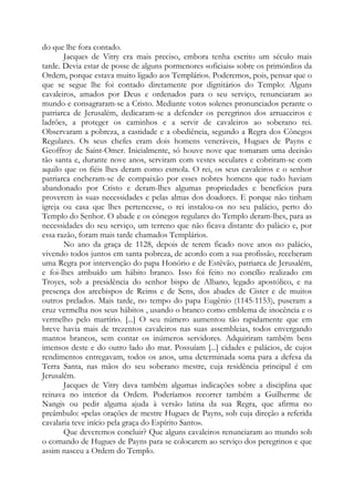 do que lhe fora contado.
Jacques de Vitry era mais preciso, embora tenha escrito um século mais
tarde. Devia estar de posse de alguns pormenores «oficiais» sobre os primórdios da
Ordem, porque estava muito ligado aos Templários. Poderemos, pois, pensar que o
que se segue lhe foi contado diretamente por dignitários do Templo: Alguns
cavaleiros, amados por Deus e ordenados para o seu serviço, renunciaram ao
mundo e consagraram-se a Cristo. Mediante votos solenes pronunciados perante o
patriarca de Jerusalém, dedicaram-se a defender os peregrinos dos arruaceiros e
ladrões, a proteger os caminhos e a servir de cavaleiros ao soberano rei.
Observaram a pobreza, a castidade e a obediência, segundo a Regra dos Cônegos
Regulares. Os seus chefes eram dois homens veneráveis, Hugues de Payns e
Geoffroy de Saint-Omer. Inicialmente, só houve nove que tomaram uma decisão
tão santa e, durante nove anos, serviram com vestes seculares e cobriram-se com
aquilo que os fiéis lhes deram como esmola. O rei, os seus cavaleiros e o senhor
patriarca encheram-se de compaixão por esses nobres homens que tudo haviam
abandonado por Cristo e deram-lhes algumas propriedades e benefícios para
proverem às suas necessidades e pelas almas dos doadores. E porque não tinham
igreja ou casa que lhes pertencesse, o rei instalou-os no seu palácio, perto do
Templo do Senhor. O abade e os cônegos regulares do Templo deram-lhes, para as
necessidades do seu serviço, um terreno que não ficava distante do palácio e, por
essa razão, foram mais tarde chamados Templários.
No ano da graça de 1128, depois de terem ficado nove anos no palácio,
vivendo todos juntos em santa pobreza, de acordo com a sua profissão, receberam
uma Regra por intervenção do papa Honório e de Estêvão, patriarca de Jerusalém,
e foi-lhes atribuído um hábito branco. Isso foi feito no concílio realizado em
Troyes, sob a presidência do senhor bispo de Albano, legado apostólico, e na
presença dos arcebispos de Reims e de Sens, dos abades de Cister e de muitos
outros prelados. Mais tarde, no tempo do papa Eugênio (1145-1153), puseram a
cruz vermelha nos seus hábitos , usando o branco como emblema de inocência e o
vermelho pelo martírio. [...] O seu número aumentou tão rapidamente que em
breve havia mais de trezentos cavaleiros nas suas assembleias, todos envergando
mantos brancos, sem contar os inúmeros servidores. Adquiriram também bens
imensos deste e do outro lado do mar. Possuíam [...] cidades e palácios, de cujos
rendimentos entregavam, todos os anos, uma determinada soma para a defesa da
Terra Santa, nas mãos do seu soberano mestre, cuja residência principal é em
Jerusalém.
Jacques de Vitry dava também algumas indicações sobre a disciplina que
reinava no interior da Ordem. Poderíamos recorrer também a Guilherme de
Nangis ou pedir alguma ajuda à versão latina da sua Regra, que afirma no
preâmbulo: «pelas orações de mestre Hugues de Payns, sob cuja direção a referida
cavalaria teve início pela graça do Espírito Santo».
Que deveremos concluir? Que alguns cavaleiros renunciaram ao mundo sob
o comando de Hugues de Payns para se colocarem ao serviço dos peregrinos e que
assim nasceu a Ordem do Templo.
 