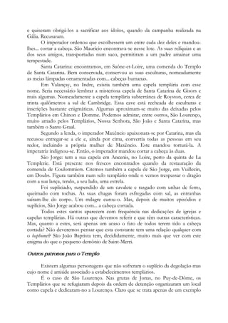 e quiseram obrigá-los a sacrificar aos ídolos, quando da campanha realizada na
Gália. Recusaram.
O imperador ordenou que escolhessem um entre cada dez deles e mandou-
lhes... cortar a cabeça. São Maurício encontrava-se nesse lote. As suas relíquias e as
dos seus amigos, transportadas num saco, permitiram a um padre amainar uma
tempestade.
Santa Catarina: encontramos, em Saône-et-Loire, uma comenda do Templo
de Santa Catarina. Bem conservada, conservou as suas esculturas, nomeadamente
as meias lâmpadas ornamentadas com... cabeças humanas.
Em Valançay, no Indre, existia também uma capela templária com esse
nome. Seria necessário lembrar a misteriosa capela de Santa Catarina de Gisors e
mais algumas. Nomeadamente a capela templária subterrânea de Royston, cerca de
trinta quilômetros a sul de Cambridge. Essa cave está recheada de esculturas e
inscrições bastante enigmáticas. Algumas aproximam-se muito das deixadas pelos
Templários em Chinon e Domme. Podemos admirar, entre outros, São Lourenço,
muito amado pelos Templários, Nossa Senhora, São João e Santa Catarina, mas
também o Santo Graal.
Segundo a lenda, o imperador Maxêncio apaixonara-se por Catarina, mas ela
recusou entregar-se a ele e, ainda por cima, convertia todas as pessoas em seu
redor, incluindo a própria mulher de Maxêncio. Este mandou torturá-la. A
imperatriz indignou-se. Então, o imperador mandou cortar a cabeça às duas.
São Jorge: tem a sua capela em Ancenis, no Loire, perto da quinta de La
Templerie. Está presente nos frescos encontrados quando da restauração da
comenda de Coulommiers. Citemos também a capela de São Jorge, em Vuillecin,
em Doubs. Figura também num selo templário onde o vemos trespassar o dragão
com a sua lança, tendo, a seu lado, uma estrela.
Foi supliciado, suspendido de um cavalete e rasgado com unhas de ferro,
queimado com tochas. As suas chagas foram esfregadas com sal, as entranhas
saíram-lhe do corpo. Um milagre curou-o. Mas, depois de muitos episódios e
suplícios, São Jorge acabou com... a cabeça cortada.
Todos estes santos aparecem com frequência nas dedicações de igrejas e
capelas templárias. Há outras que devemos referir e que têm outras características.
Mas, quanto a estes, será apenas um acaso o fato de todos terem tido a cabeça
cortada? Não deveremos pensar que esta constante tem uma relação qualquer com
o baphomet? São João Baptista tem, decididamente, muito mais que ver com este
enigma do que o pequeno demônio de Saint-Merri.
Outros patronos para o Templo
Existem algumas personagens que não sofreram o suplício da degolação mas
cujo nome é amiúde associado a estabelecimentos templários.
É o caso de São Lourenço. Nas grutas de Jonas, no Puy-de-Dôme, os
Templários que se refugiaram depois da ordem de detenção organizaram um local
como capela e dedicaram-no a Lourenço. Claro que se trata apenas de um exemplo
 
