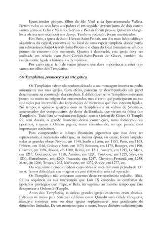 Eram irmãos gêmeos, filhos de São Vital e da bem-aventurada Valéria.
Deram todos os seus bens aos pobres e, em seguida, viveram junto de dois outros
santos gêmeos: Celso e Nazário. Gervais e Protais foram presos. Quiseram obrigá-
los a oferecerem sacrifícios aos deuses. Tendo-se recusado, foram martirizados.
Em Paris, a igreja de Saint-Gervais-Saint-Protais, um dos mais belos edifícios
alquímicos da capital, encontra-se no local de uma capela templária donde partia
um subterrâneo. Saint-Gervais-Saint-Protais e o olmo do local tornaram-se um dos
pontos de encontro dos mesteirais. Quanto à decoração, esta igreja deve ser
analisada em relação com Saint-Gervais-Saint-Protais de Gisors, também ela
estreitamente ligada à história dos Templários.
Por certo era o fato de serem gêmeos que dava importância a estes dois
santos aos olhos dos Templários.
Os Templários, promotores da arte gótica
Os Templários talvez não tenham deixado a sua mensagem inscrita na pedra
unicamente nas suas igrejas. Com efeito, parecem ter desempenhado um papel
determinante na construção das catedrais. É difícil dizer se os Templários estiveram
pouco ou muito na origem das encomendas, mas é certo que participaram na sua
realização por intermédio das corporações de mesteirais que lhes estavam ligadas.
No tempo, o «gótico» apareceu com os Templários e os «filhos de Salomão»,
antepassados dos companheiros do dever de liberdade, que viviam na órbita dos
Templários. Tudo isto se realizou em ligação com a Ordem de Cister. O Templo
foi, sem dúvida, o grande financeiro destas construções, tanto fornecendo os
operários, a quem a Ordem pagava, como contribuindo, ao que parece, com
importantes acréscimos.
Para compreender o esforço financeiro gigantesco que isso deve ter
representado, é necessário saber que, na mesma época, ou quase, foram lançadas
todas as grandes obras: Noyon, em 1140, Senlis e Laon, em 1153, Paris, em 1163,
Poitiers, em 1166, Lisieux e Sens, em 1170, Soissons, em 1175, Bourges, em 1190,
Chartres, em 1194, Rouen, em 1200, Reims, em 1211, Auxerre, em 1215, Le Mans,
em 1217, Coutances, em 1218, Amiens, em 1220, Toulouse, em 1229, Sées, em
1230, Estrasburgo, em 1240, Beauvais, em 1247, Clermont-Ferrand, em 1248,
Metz, em 1260, Troyes, 1262, Narbonne, em 1272, Rodez, em 1277, etc.
Ou seja, vinte e cinco catedrais cujas obras se iniciaram num período de 137
anos. Temos dificuldade em imaginar o custo colossal de uma tal operação.
Os Templários não estiveram ausentes deste extraordinário trabalho. Aliás,
foi na sequência da sua intervenção que Luís IX concedeu às confrarias de
operários privilégios que Filipe, o Belo, irá suprimir ao mesmo tempo que fará
desaparecer a Ordem do Templo.
Antes dos Templários, as únicas grandes igrejas existentes eram abaciais.
Faltavam os meios para construir edifícios caros. Quando uma cidade enriquecia,
mandava construir uma ou duas igrejas suplementares, mas geralmente de
dimensões limitadas. De um momento para o outro, houve dinheiro suficiente para
 