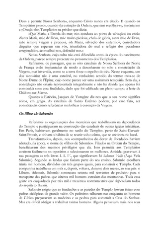 Deus e perante Nossa Senhora», enquanto Cristo nunca era citado. E quando os
Templários presos, quando da extinção da Ordem, queriam recolher-se, inventaram
a «Oração dos Templários na prisão» que dizia:
«Que Maria, a Estrela do mar, nos conduza ao porto da salvação» ou então
«Santa Maria, mãe de Deus, mãe muito piedosa, cheia de glória, santa mãe de Deus,
mãe sempre virgem e preciosa, oh Maria, salvação dos enfermos, consoladora
daqueles que esperam em vós, triunfadora do mal e refúgio dos pecadores
arrependidos, aconselhai-nos, defendei-nos.»
Nossa Senhora, cujo culto não está difundido antes da época do nascimento
da Ordem, parece sempre presente no pensamento dos Templários.
Refiramos, de passagem, que as oito catedrais de Nossa Senhora do Norte
de França estão implantadas de modo a desenharem no solo a constelação da
Virgem, mas invertida, como se a terra fosse o espelho do céu. Nesse esquema, um
dos santuários não é uma catedral, no verdadeiro sentido do termo: trata-se de
Notre-Dame de l'Épine, cujo nome parece ser uma assinatura templária. Sem ela, a
constelação não estaria representada integralmente e não há dúvida que apenas foi
construída com essa finalidade, dado que foi edificada em pleno campo, a leste de
Châlons-sur-Marne.
Quanto a Estêvão, Jacques de Voragine diz-nos que o seu nome significa
coroa, em grego. As catedrais de Santo Estêvão podem, por esse fato, ser
consideradas como referências simbólicas à coroação da Virgem.
Os filhos de Salomão
Referimos as organizações dos mesteirais que trabalhavam na dependência
do Templo e participavam na construção das catedrais de outras igrejas iniciáticas.
Em Paris, habitavam geralmente no «asilo do Templo», perto de Saint-Gervais-
Saint-Protais, e tinham o hábito de se reunir sob o olmo, que se encontra no local.
Transformados, depois, nos «companheiros do dever de liberdade» haviam
adotado, na época, o nome de «filhos de Salomão». Filiados na Ordem do Templo,
beneficiavam dos mesmos privilégios que ela. Isso permitia aos Templários
atraírem facilmente os operários e selecionarem os melhores. Amiúde, gravavam à
sua passagem as três letras I. S. V., que significavam Ici Salomon Veille (Aqui Vela
Salomão). Segundo as lendas que faziam parte do seu ensino, Salomão escolhera
trinta mil homens, divididos em três grupos iguais, para construir o Templo. Cada
companhia trabalhava um mês e, depois, voltava, durante dois meses, ao seu país: o
Líbano. Ademais, Salomão contratara setenta mil serventes de pedreiro para o
transporte das pedras que oitenta mil homens extraíam das montanhas. Toda essa
gente era enquadrada por três mil e trezentos contramestres que dependiam todos
do arquiteto Hiram.
Salomão exigiu que as fundações e as paredes do Templo fossem feitas com
pedras ciclópicas de grande valor. Os pedreiros talharam-nas enquanto os homens
de Giblos preparavam as madeiras e as pedras para construir a Casa do Senhor.
Mas era difícil obrigar a trabalhar tantos homens. Alguns pensavam mais nos seus
 
