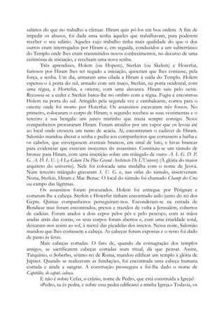 salários do que no trabalho a efetuar. Hiram quis pô-los em boa ordem. A fim de
impedir os abusos, foi dada uma senha àqueles que trabalhavam, para poderem
receber o seu salário. Aqueles cujo trabalho tinha mais qualidade do que o dos
outros eram interrogados por Hiram e, em seguida, conduzidos a um subterrâneo
do Templo onde lhes eram transmitidos novos conhecimentos, no decurso de uma
cerimônia de iniciação, e recebiam uma nova senha.
Três aprendizes, Holem (ou Hopem), Sterkin (ou Skelem) e Hoterfut,
furiosos por Hiram lhes ter negado a iniciação, quiseram que lhes contasse, pela
força, a senha. Um dia, armaram uma cilada a Hiram à saída do Templo. Holem
esperou-o à porta do sul, armado com um maço, Sterkin, na porta ocidental, com
uma régua, e Hortefut, a oriente, com uma alavanca. Hiram saiu pelo oeste.
Recusou-se a ceder e Sterkin bateu-lhe no ombro com a régua. Fugiu e encontrou
Holem na porta do sul. Atingido pela segunda vez e cambaleante, correu para o
oriente onde foi morto por Hoterfut. Os assassinos escavaram três fossos. No
primeiro, colocaram o corpo de Hiram; o segundo recebeu as suas vestimentas e o
terceiro a sua bengala: um junco marinho que trazia sempre consigo. Nove
companheiros procuraram Hiram. Foram atraídos por um vapor que os levou até
ao local onde crescera um ramo de acácia. Aí, encontraram o cadáver de Hiram.
Salomão mandou alterar a senha e pediu aos companheiros que cortassem a barba e
os cabelos, que envergassem aventais brancos, em sinal de luto, e luvas brancas
para evidenciar que estavam inocentes do assassínio. Construiu-se um túmulo de
bronze para Hiram, com uma inscrição sobre um triângulo de ouro: A. L G. D. P.
G. A. D. L U. (À La Gloire Du Plus Grand Architecte De L'Univers) (À glória do maior
arquiteto do universo). Nele foi colocada uma medalha com o nome de Jeová.
Num terceiro triângulo gravaram S. U. G. e, nas orlas do túmulo, inscreveram:
Noria, Sterkin, Hiram e Mac Benac. O local do túmulo foi chamado Champ des Cros
ou campo das lágrimas.
Os assassinos foram procurados. Holem foi entregue por Pérignan e
cortaram-lhe a cabeça. Sterkin e Hoterfut tinham encontrado asilo junto do rei dos
Gepts. Quinze companheiros perseguiram-nos. Esconderam-se na estrada de
Bendicar mas foram encontrados, presos e trazidos de volta a Jerusalém, cobertos
de cadeias. Foram atados a dois cepos pelos pés e pelo pescoço, com as mãos
atadas atrás das costas, os seus corpos foram abertos e, com uma crueldade total,
deixaram-nos assim ao sol, à mercê das picadelas dos insetos. Nessa noite, Salomão
mandou que lhes cortassem a cabeça. As cabeças foram expostas e o resto foi dado
de pasto às feras.
Mais cabeças cortadas. O fato de, quando da consagração dos templos
antigos, se sacrificarem cabeças cortadas num ritual, dá que pensar. Assim,
Tarquínio, o Soberbo, sétimo rei de Roma, mandou edificar um templo à glória de
Júpiter. Quando se realizavam as fundações, foi encontrada uma cabeça humana
cortada e ainda a sangrar. A construção prosseguiu e foi-lhe dado o nome de
Capitólio, de caput, cabeça.
E não é sobre Cefas, o crânio, nome de Pedro, que está construída a Igreja?
«Pedro, tu és pedra, e sobre essa pedra edificarei a minha Igreja.» Todavia, os
 