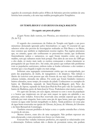 segredos de construção detidos pelos «Filhos de Salomão» provêm também de uma
história bem estranha, a de uma raça maldita protegida pelos Templários.
OS TEMPLÁRIOS E O SEGREDO DA RAÇA MALDITA
Os cagots: um povo de párias
[Cagots: Nome dado outrora, nos Pirenéus, aos miseráveis e talvez leprosos.
(N. do T.)]
O segredo dos construtores da Ordem do Templo está ligado a um povo
misterioso demasiado ignorado pelos historiadores: os cagots. O essencial do que
sabemos sobre eles provém de investigações realizadas no País Basco e no Béam,
mas veremos que também se implantaram noutras regiões. Nas regiões pirenaicas
que, no entanto, quase não conheceram os preconceitos raciais, que acolheram
fraternalmente judeus e sarracenos, os cagots foram tratados como um povo
maldito, sem que saibamos muito bem porquê. Para além de um texto de 1288 que
a eles alude, só muito mais tarde os escritos começaram a relatar claramente as
perseguições de que foram alvo. Até então, não parece que tenham tido problemas
com as populações autóctones, embora todas as lendas referentes a eles tendam a
mostrar que a sua chegada à região era mais antiga.
Sofreram uma segregação extremamente estrita que era acompanhada, por
parte das populações, de medo, de repugnância e de desprezo. Não tinham o
direito de conviver com pessoas que não fossem da sua raça. Eram confinados a
cabanas isoladas, afastadas das aldeias. Foi assim que foram fundados inúmeros
bairros afastados, nesse tempo, do coração da cidade. Conhecemos os exemplos do
bairro de Mitchélénia, separado de Saint-Étienne-de-Baigorry pela Nive des
Aldudes, de Ispour, separado de Saint-Jean-Pied-de-Port pelo vale do Lauribar, do
bairro da Madalena, perto de Saint-Jean-le-Vieux. Poderíamos citar muitos outros.
Os cagots não deviam, em caso algum, misturar-se com o resto da população
e o horror que inspiravam era tal que nem sequer na igreja era admitida a sua
presença, eram isolados. Estava-lhes reservada uma entrada especial que não era
utilizada por mais ninguém, bem como uma pia de água benta, para que ninguém
tocasse na água onde haviam mergulhado os dedos. Ainda podemos ver essas pias
de água benta reservadas nas igrejas de Ciboure, de Juxue, de Arberats, de Libourne
e de Saint-Bernard-de-Comminges.
Também estavam proibidos de beijar a cruz e o padre estendia-lhes a hóstia
na ponta de um pau.
Mesmo mortos, eram alvo de uma segregação. Não podiam repousar em
terra abençoada e eram enterrados nos fossos ou à beira-mar.
Estavam-lhes vedadas inúmeras profissões, em especial as relacionadas com
a alimentação. Embora tenham tido o direito de possuírem terras, não podiam
 