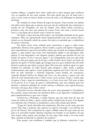 marcha oblíqua, o jogador deve saber «onde põe os pés» porque quer conhecer
vivo os segredos de um outro mundo. Tal como Jacob que teve de lutar com o
anjo, é coxo, como se tivesse ferido na coxa tal como o rei Méhaigné na demanda
do Graal.
Na verdade, há várias formas de jogos da macaca. Uma consiste em alinhar
três piões numa figura que se parece com esse raio de carbúnculo que ornamenta o
escudo de um Templário, no selo da Ordem. Esta última forma constrói-se,
portanto, com oito raios que partem do centro. Esses oito mais o centro fazem
nove e a esta figura dá-se muitas vezes o nome de eneada.
No Egito, o deus da terra, Geb, tinha o seu hieróglifo deduzido do do ganso
selvagem. Aliás, era representado muito frequentemente com esse animal sobre a
cabeça ou era chamado «chefe da eneada». Isto prova à saciedade que o simbolismo
do ganso é universal.
No Egito, havia outro símbolo para caracterizar o ganso e tinha como
significado: abertura, boca, palavra. Neste sentido, o ganso está ligado à linguagem,
mais especialmente à que está escondida, velada, que só pode ser compreendida por
alguns: o argot (calão) cujo nome está intimamente ligado à «art ghotique» (arte
gótica). E essa linguagem é um «jargon» (jargão), palavra que provém do jars, ou
macho do ganso. O jars é um gars (gajo), a sua companheira uma jerce, que pode
revelar-se uma garce (gaja), prova de que o calão francês devia muito aos jogos de
palavras do ganso. O termo inglês que designa esta ave, goose, também deu em calão
francês as palavras gons (tipo) e gonzesse (tipa). De notar que a palavra «gars» ou «gas»
também foi utilizada, no calão francês, para designar o galo, sendo a galinha,
evidentemente, uma «garce». Como poderemos espantar-nos com o fato de o deus
Geb ter sido chamado o «Grande Tagarela», como lembra, tão justamente,
Augustin Berger? Senhor da «língua das aves» (ou dos patos), o ganso (oie) não
deixa de estar relacionado com o verbo «oyer», ouvir, escutar. Assim, o nobre jogo
do ganso é bem o jogo do entendimento, e os Contes de ma mére l'Oie estão aí para
no-lo provar. E se o jogo do ganso é labirintiforme, não será também para nos
lembrar o elemento principal do ouvido interno, o labirinto, cuja espiral descreve,
tal como a do jogo, duas voltas e meia?
Parecemos ter-nos afastado muito do nosso tema principal: os Templários.
No entanto, nunca estivemos tão próximos deles e esta digressão é indispensável
para compreendermos o que vem a seguir.
Conduz-nos a Pédauque, a rainha famosa, que não seria mais do que um
avatar da rainha de Sabá, a quem a lenda atribui também pés de pato. Esta ligação
com Salomão não é fortuita, se atendermos a uma velha canção que afirma:
“Cagot de Canaã, rebotalho dos carpinteiros, Do leste ou do oeste, por que
vieste? Não fujas à resposta, não esperes, ao calar-te, Esconder a tua história aos
povos do Poente, Nós conhecêmo-la, cagot: a Bíblia conta Por que razão do teu
país tu te encontras banido. Querias construir um Templo ao teu Senhor, Tu que
nem sequer sabes acabar uma pocilga, Tu não sabes fazer nada, e foi com razão
Que o grande rei Salomão te expulsou do estaleiro.”
Esta canção vem confirmar a tradição que já tínhamos entrevisto e que
 