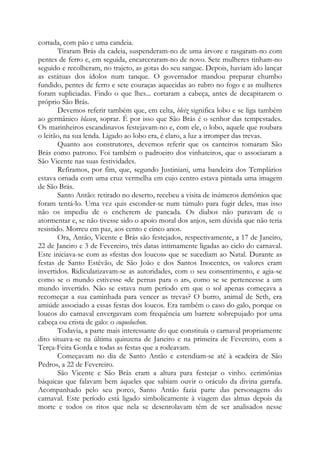 cortada, com pão e uma candeia.
Tiraram Brás da cadeia, suspenderam-no de uma árvore e rasgaram-no com
pentes de ferro e, em seguida, encarceraram-no de novo. Sete mulheres tinham-no
seguido e recolheram, no trajeto, as gotas do seu sangue. Depois, haviam ido lançar
as estátuas dos ídolos num tanque. O governador mandou preparar chumbo
fundido, pentes de ferro e sete couraças aquecidas ao rubro no fogo e as mulheres
foram supliciadas. Findo o que lhes... cortaram a cabeça, antes de decapitarem o
próprio São Brás.
Devemos referir também que, em celta, bleiz significa lobo e se liga também
ao germânico blasen, soprar. É por isso que São Brás é o senhor das tempestades.
Os marinheiros escandinavos festejavam-no e, com ele, o lobo, aquele que roubara
o leitão, na sua lenda. Ligado ao lobo era, é claro, a luz a irromper das trevas.
Quanto aos construtores, devemos referir que os canteiros tomaram São
Brás como patrono. Foi também o padroeiro dos vinhateiros, que o associaram a
São Vicente nas suas festividades.
Refiramos, por fim, que, segundo Justiniani, uma bandeira dos Templários
estava ornada com uma cruz vermelha em cujo centro estava pintada uma imagem
de São Brás.
Santo Antão: retirado no deserto, recebeu a visita de inúmeros demônios que
foram tentá-lo. Uma vez quis esconder-se num túmulo para fugir deles, mas isso
não os impediu de o encherem de pancada. Os diabos não paravam de o
atormentar e, se não tivesse sido o apoio moral dos anjos, sem dúvida que não teria
resistido. Morreu em paz, aos cento e cinco anos.
Ora, Antão, Vicente e Brás são festejados, respectivamente, a 17 de Janeiro,
22 de Janeiro e 3 de Fevereiro, três datas intimamente ligadas ao ciclo do carnaval.
Este iniciava-se com as «festas dos loucos» que se sucediam ao Natal. Durante as
festas de Santo Estêvão, de São João e dos Santos Inocentes, os valores eram
invertidos. Ridicularizavam-se as autoridades, com o seu consentimento, e agia-se
como se o mundo estivesse «de pernas para o ar», como se se pertencesse a um
mundo invertido. Não se estava num período em que o sol apenas começava a
recomeçar a sua caminhada para vencer as trevas? O burro, animal de Seth, era
amiúde associado a essas festas dos loucos. Era também o caso do galo, porque os
loucos do carnaval envergavam com frequência um barrete sobrepujado por uma
cabeça ou crista de galo: o coqueluchon.
Todavia, a parte mais interessante do que constituía o carnaval propriamente
dito situava-se na última quinzena de Janeiro e na primeira de Fevereiro, com a
Terça-Feira Gorda e todas as festas que a rodeavam.
Começavam no dia de Santo Antão e estendiam-se até à «cadeira de São
Pedro», a 22 de Fevereiro.
São Vicente e São Brás eram a altura para festejar o vinho. cerimônias
báquicas que falavam bem àqueles que sabiam ouvir o oráculo da divina garrafa.
Acompanhado pelo seu porco, Santo Antão fazia parte das personagens do
carnaval. Este período está ligado simbolicamente à viagem das almas depois da
morte e todos os ritos que nela se desenrolavam têm de ser analisados nesse
 