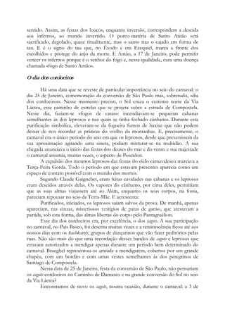 sentido. Assim, as festas dos loucos, enquanto inversão, correspondem a descida
aos infernos, ao mundo invertido. O porco-matéria de Santo Antão será
sacrificado, degolado, quase ritualmente, mas o santo traz o cajado em forma de
tau. E é o signo do tau que, no Êxodo e em Ezequiel, marca a fronte dos
escolhidos e protege do anjo da morte. E Antão, a 17 de Janeiro, pode permitir
vencer os infernos porque é o senhor do fogo e, nessa qualidade, cura uma doença
chamada «fogo de Santo Antão».
O dia dos cordoeiros
Há uma data que se reveste de particular importância no seio do carnaval: o
dia 25 de Janeiro, comemoração da conversão de São Paulo mas, sobretudo, «dia
dos cordoeiros». Nesse momento preciso, o Sol cruza o extremo norte da Via
Láctea, esse caminho de estrelas que se projeta sobre a estrada de Compostela.
Nesse dia, faziam-se «fogos de casas»: incendiavam-se pequenas cabanas
semelhantes às dos leprosos e nas quais se tinha fechado cânhamo. Durante esta
purificação simbólica, elevavam-se da fogueira fumos de haxixe que não podem
deixar de nos recordar as práticas do «velho da montanha». E, precisamente, o
carnaval era o único período do ano em que os leprosos, desde que prevenissem da
sua aproximação agitando uma sineta, podiam misturar-se na multidão. A sua
chegada anunciava o início das festas dos deuses do mar e do vento e sua majestade
o carnaval assumia, muitas vezes, o aspecto de Poseidon.
A expulsão dos mesmos leprosos das festas do ciclo carnavalesco marcava a
Terça-Feira Gorda. Todo o período em que estavam presentes aparecia como um
espaço de contato possível com o mundo dos mortos.
Segundo Claude Gaignebet, eram feitas cavidades nas cabanas e os leprosos
eram descidos através delas. Os vapores do cânhamo, por cima deles, permitiam
que as suas almas viajassem até ao Além, enquanto os seus corpos, na fossa,
pareciam repousar no seio da Terra-Mãe. E acrescenta:
Purificados, iniciados, os leprosos saíam salvos da prova. De manhã, apenas
apareciam, nas cinzas, misteriosos vestígios de patas de ganso, que atestavam a
partida, sob esta forma, das almas libertas do corpo pelo Pantagruélion.
Esse dia dos cordoeiros era, por excelência, o dos cagots. A sua participação
no carnaval, no País Basco, foi descrita muitas vezes e a reminiscência ficou até aos
nossos dias com os kachkarots, grupos de dançarinos que vão fazer peditórios pelas
ruas. Não são mais do que uma recordação desses bandos de cagots e leprosos que
estavam autorizados a mendigar apenas durante um período bem determinado do
carnaval. Brueghel representou-os amiúde a mendigarem, cobertos por um grande
chapéu, com um bordão e com umas vestes semelhantes às dos peregrinos de
Santiago de Compostela.
Nessa data de 25 de Janeiro, festa da conversão de São Paulo, não pensariam
os cagots-cordoeiros no Caminho de Damasco e na grande conversão do Sol no seio
da Via Láctea?
Encontramos de novo os cagots, noutra ocasião, durante o carnaval: a 3 de
 