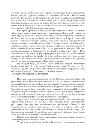 Fevereiro, dia de São Brás, caro aos Templários. Lembremos que eles exerciam três
ofícios principais: carpinteiro, fiadores de cânhamo e tecelões. Ora, São Brás era o
padroeiro dos trabalhos de tecelagem. Uma vez mais, os tecelões desempenharam
um papel à parte nos mesteres e foram, ao que parece, os veículos privilegiados das
doutrinas heréticas, a ponto de se chamar tecelões aos Cátaros, como se os dois
termos fossem idênticos. No dia de São Brás realizavam-se as festas do fio e da lã.
Mas é também o dia do Santo Sopro, ou do vento.
Em alguns aspectos, São Brás poderia ser comparado a Orfeu. Os animais
selvagens ouviam os seus ensinamentos e, nas cerimônias do carnaval, convém, em
certas regiões, associá-lo ao culto do urso. Mas a sua festa corresponde também ao
dia dos ventos ou dos sopros. Então, temos de lembrar-nos de que é o senhor da
palavra secreta. Blaiser (soprar) significa, com efeito, «falar de uma determinada
forma», sussurrando, transformando os sons. É daí que provém, por deformação e
extensão, o termo «blason» (brasão), a língua heráldica que era uma maneira de
dizer as coisas de outro modo, a fim de que pudessem ser compreendidas por
aqueles que tinham a capacidade de as entender, e apenas por eles. E Brás,
associado aos Vanes, caros aos povos pelásgicos, lembra-nos essas grandes orelhas
que ornam as esculturas de Vézelay, tal como os deuses vanes dos povos do mar
sabiam, do seu carro naval, ouvir as palavras levadas pelo vento e as joeiravam,
retendo apenas a que estava desprovida de toda a impureza.
De qualquer modo, os nossos santos templários parecem intimamente
ligados ao carnaval, tal como os cagots. Será um mero acaso? Por certo que não,
dado que, segundo o artigo 75º da regra primitiva, a candelária fazia parte das festas
oficiais que deviam ser celebradas nas comendas templárias.
Os cagots e os segredos da arte gótica
Dizer que os cagots contraíram uma espécie de lepra é uma coisa, deduzir daí
que é essa a única fonte dos seus tormentos, é outra. Na verdade, não só foram
considerados leprosos, mas também uma raça maldita. Podemos mesmo perguntar-
nos se a lepra não será mais uma consequência do que uma fonte da sua maldição.
Suponhamos que tenham começado por ser segregados da comunidade e sido
obrigados a habitar à margem, como os leprosos, e que tenham muito bem podido
contrair o mal em contato com estes últimos. Logo, deveremos interrogar-nos
sobre as diferentes hipóteses (ou lendas) avançadas a seu respeito.
Alguns autores afirmaram que o termo cagot viria do latim cannis gothi, que
significa «cães de Godos» ou «cães dos Godos». Esta idéia foi por vezes reforçada
pelo aspecto dos cagots, que apresentavam um tipo rácico próximo do dos
Nórdicos. Foram descritos como tendo a pele clara e corada, os olhos azul-
acinzentado, e até azuis escuros, nas mulheres, e cabelos louros de estriga. Esta
hipótese não é incompatível com a lepra, tanto mais que os Visigodos foram muitas
vezes acusados de ter propagado esta terrível doença.
Quanto à sua descrição física, convém acrescentar um pormenor curioso: a
ausência frequente do lóbulo da orelha.
Vejamos agora uma lenda que lhes diz respeito. Foi censurado aos cagots
 