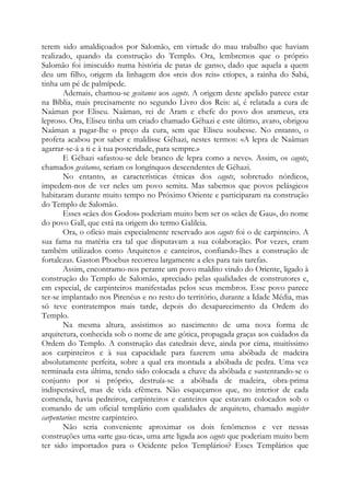 terem sido amaldiçoados por Salomão, em virtude do mau trabalho que haviam
realizado, quando da construção do Templo. Ora, lembremos que o próprio
Salomão foi imiscuído numa história de patas de ganso, dado que aquela a quem
deu um filho, origem da linhagem dos «reis dos reis» etíopes, a rainha do Sabá,
tinha um pé de palmípede.
Ademais, chamou-se gesitanos aos cagots. A origem deste apelido parece estar
na Bíblia, mais precisamente no segundo Livro dos Reis: aí, é relatada a cura de
Naâman por Eliseu. Naâman, rei de Aram e chefe do povo dos arameus, era
leproso. Ora, Eliseu tinha um criado chamado Géhazi e este último, avaro, obrigou
Naâman a pagar-lhe o preço da cura, sem que Eliseu soubesse. No entanto, o
profeta acabou por saber e maldisse Géhazi, nestes termos: «A lepra de Naâman
agarrar-se-á a ti e à tua posteridade, para sempre.»
E Géhazi «afastou-se dele branco de lepra como a neve». Assim, os cagots,
chamados gesitanos, seriam os longínquos descendentes de Géhazi.
No entanto, as características étnicas dos cagots, sobretudo nórdicos,
impedem-nos de ver neles um povo semita. Mas sabemos que povos pelásgicos
habitaram durante muito tempo no Próximo Oriente e participaram na construção
do Templo de Salomão.
Esses «cães dos Godos» poderiam muito bem ser os «cães de Gau», do nome
do povo Gall, que está na origem do termo Galileia.
Ora, o ofício mais especialmente reservado aos cagots foi o de carpinteiro. A
sua fama na matéria era tal que disputavam a sua colaboração. Por vezes, eram
também utilizados como Arquitetos e canteiros, confiando-lhes a construção de
fortalezas. Gaston Phoebus recorreu largamente a eles para tais tarefas.
Assim, encontramo-nos perante um povo maldito vindo do Oriente, ligado à
construção do Templo de Salomão, apreciado pelas qualidades de construtores e,
em especial, de carpinteiros manifestadas pelos seus membros. Esse povo parece
ter-se implantado nos Pirenéus e no resto do território, durante a Idade Média, mas
só teve contratempos mais tarde, depois do desaparecimento da Ordem do
Templo.
Na mesma altura, assistimos ao nascimento de uma nova forma de
arquitetura, conhecida sob o nome de arte gótica, propagada graças aos cuidados da
Ordem do Templo. A construção das catedrais deve, ainda por cima, muitíssimo
aos carpinteiros e à sua capacidade para fazerem uma abóbada de madeira
absolutamente perfeita, sobre a qual era montada a abóbada de pedra. Uma vez
terminada esta última, tendo sido colocada a chave da abóbada e sustentando-se o
conjunto por si próprio, destruía-se a abóbada de madeira, obra-prima
indispensável, mas de vida efêmera. Não esqueçamos que, no interior de cada
comenda, havia pedreiros, carpinteiros e canteiros que estavam colocados sob o
comando de um oficial templário com qualidades de arquiteto, chamado magister
carpentarius: mestre carpinteiro.
Não seria conveniente aproximar os dois fenômenos e ver nessas
construções uma «arte gau-tica», uma arte ligada aos cagots que poderiam muito bem
ter sido importados para o Ocidente pelos Templários? Esses Templários que
 