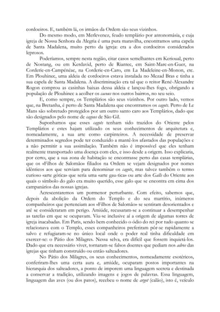 cordoeiros. E, também lá, os irmãos da Ordem são seus vizinhos.
Do mesmo modo, em Merlevenez, feudo templário por antonomásia, e cuja
igreja de Nossa Senhora da Alegria é uma pura maravilha, encontramos uma capela
de Santa Madalena, muito perto da igreja: era a dos cordoeiros considerados
leprosos.
Poderíamos, sempre nesta região, citar casos semelhantes em Kerioual, perto
de Nostang, ou em Kerdavid, perto de Riantec, em Saint-Marc-en-Guer, na
Corderie-en-Campénéac, na Corderie-en-Caro, em La Madeleine-en-Monon, etc.
Em Plouhinec, uma aldeia de cordoeiros estava instalada no Mezad Bras e tinha a
sua capela de Santa Madalena. A discriminação era tal que o reitor René-Alexandre
Rogon comprou as casinhas baixas dessa aldeia e lançou-lhes fogo, obrigando a
população de Plouhinec a acolher os cacous nos outros bairros, no seu seio.
E, como sempre, os Templários são seus vizinhos. Por outro lado, vemos
que, na Bretanha, é perto de Santa Madalena que encontramos os cagots. Perto de Le
Mans são sobretudo protegidos por um outro santo caro aos Templários, dado que
são designados pelo nome de cagous de São Gil.
Suponhamos que esses cagots tenham sido trazidos do Oriente pelos
Templários e estes hajam utilizado os seus conhecimentos de arquitetura e,
nomeadamente, a sua arte como carpinteiros. A necessidade de preservar
determinados segredos pode ter conduzido a mantê-los afastados das populações e
a não permitir a sua assimilação. Também não é impossível que eles tenham
realmente transportado uma doença com eles, e isso desde a origem. Isso explicaria,
por certo, que a sua zona de habitação se encontrasse perto das casas templárias,
que os «Filhos de Salomão» filiados na Ordem se vejam designados por nomes
idênticos aos que serviam para denominar os cagots, mas talvez também o termo
curioso «arte gótica» que seria uma «arte gau-tica» ou arte dos Galls do Oriente aos
quais o símbolo do galo era muito querido, esse galo que se encontra em cima dos
campanários das nossas igrejas.
Acrescentaremos um pormenor perturbante. Com efeito, sabemos que,
depois da abolição da Ordem do Templo e do seu martírio, inúmeros
companheiros que pertenciam aos «Filhos de Salomão» se sentiram desorientados e
até se consideraram em perigo. Amiúde, recusaram-se a continuar a desempenhar
as tarefas em que se ocupavam. Viu-se inclusive aí a origem de algumas torres de
igreja inacabadas. Em Paris, sendo bem conhecido o ódio do rei por tudo quanto se
relacionava com o Templo, esses companheiros preferiram pôr-se rapidamente a
salvo e refugiaram-se no único local onde o poder real tinha dificuldade em
exercer-se: o Pátio dos Milagres. Nessa selva, era difícil que fossem inquietá-los.
Dado que era necessário viver, tornaram-se falsos doentes que pediam nos adros das
igrejas que tinham construído ou então salteadores.
No Pátio dos Milagres, os seus conhecimentos, nomeadamente esotéricos,
conferiram-lhes uma certa aura e, amiúde, ocuparam postos importantes na
hierarquia dos salteadores, a ponto de imporem uma linguagem secreta e destinada
a conservar a tradição, utilizando imagens e jogos de palavras. Essa linguagem,
linguagem das aves (ou dos patos), recebeu o nome de argot (calão), isto é, veículo
 