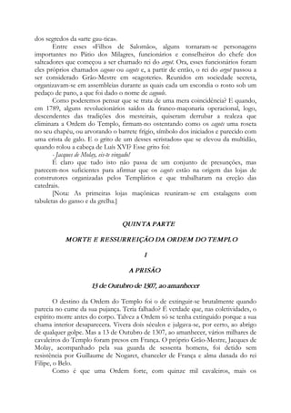 dos segredos da «arte gau-tica».
Entre esses «Filhos de Salomão», alguns tornaram-se personagens
importantes no Pátio dos Milagres, funcionários e conselheiros do chefe dos
salteadores que começou a ser chamado rei do argot. Ora, esses funcionários foram
eles próprios chamados cagous ou cagots e, a partir de então, o rei do argot passou a
ser considerado Grão-Mestre em «cagoterie». Reunidos em sociedade secreta,
organizavam-se em assembleias durante as quais cada um escondia o rosto sob um
pedaço de pano, a que foi dado o nome de cagoule.
Como poderemos pensar que se trata de uma mera coincidência? E quando,
em 1789, alguns revolucionários saídos da franco-maçonaria operacional, logo,
descendentes das tradições dos mesteirais, quiseram derrubar a realeza que
eliminara a Ordem do Templo, firmam-no ostentando como os cagots uma roseta
no seu chapéu, ou arvorando o barrete frígio, símbolo dos iniciados e parecido com
uma crista de galo. E o grito de um desses «cristados» que se elevou da multidão,
quando rolou a cabeça de Luís XVI? Esse grito foi:
- Jacques de Molay, eis-te vingado!
É claro que tudo isto não passa de um conjunto de presunções, mas
parecem-nos suficientes para afirmar que os cagots estão na origem das lojas de
construtores organizadas pelos Templários e que trabalharam na ereção das
catedrais.
[Nota: As primeiras lojas maçônicas reuniram-se em estalagens com
tabuletas do ganso e da grelha.]
QUINTA PARTE
MORTE E RESSURREIÇÃO DA ORDEM DO TEMPLO
I
A PRISÃO
13 de Outubro de 1307, ao amanhecer
O destino da Ordem do Templo foi o de extinguir-se brutalmente quando
parecia no cume da sua pujança. Teria falhado? É verdade que, nas coletividades, o
espírito morre antes do corpo. Talvez a Ordem só se tenha extinguido porque a sua
chama interior desaparecera. Vivera dois séculos e julgava-se, por certo, ao abrigo
de qualquer golpe. Mas a 13 de Outubro de 1307, ao amanhecer, vários milhares de
cavaleiros do Templo foram presos em França. O próprio Grão-Mestre, Jacques de
Molay, acompanhado pela sua guarda de sessenta homens, foi detido sem
resistência por Guillaume de Nogaret, chanceler de França e alma danada do rei
Filipe, o Belo.
Como é que uma Ordem forte, com quinze mil cavaleiros, mais os
 