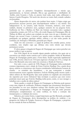 permitido que os primeiros Templários desempenhassem a missão que,
aparentemente, se haviam atribuído. Diz-se que guardavam o desfiladeiro de
Anthlit, entre Cesareia e Caifa, no preciso local onde, mais tarde, edificaram o
famoso Castelo-Peregrino. Tal tarefa não deveria ser muito fácil, estando sediados
em Jerusalém.
Quase desprovidos de meios, não podiam fazer muito. A lógica exigia que
procurassem recrutar pessoas para desempenharem melhor a sua missão. Era
indispensável. E, no entanto, nada fizeram. Evitaram, inclusive, com muito
cuidado, durante os primeiros anos, qualquer aumento da sua pequena hoste.
Guilherme de Tiro e Mathieu de Paris são formais: recusaram toda e qualquer
companhia, excepto, em 1125 ou 1126, a do conde Hugues de Champagne, filho de
Thibaut de Blois, um senhor cujo condado era mais vasto do que o domínio real.
Porquê esta recusa? Como é possível que aqueles nove cavaleiros não tenham
participado em qualquer operação militar, embora o rei não tenha parado de
combater, de Antioquia a Tiberíades, passando por Alepo?
Tudo isto não convence e o papel de polícias das estradas parece, nestas
condições, uma simples capa que disfarça uma outra missão que deveria
permanecer secreta.
É talvez graças à chegada de Hugues de Champagne que vamos perceber um
pouco melhor o que se passou.
Em 1104, depois de ter reunido alguns grandes senhores, dos quais um se
encontrava em relação muito estreita com o futuro templário André de Montbard,
Hugues de Champagne partira para a Terra Santa. Tendo regressado rapidamente
(em 1108), deveria voltar lá em 1114 para regressar à Europa em 1115, a tempo de
doar a São Bernardo uma terra onde este construiu a Abadia de Clairvaux.
Em todo o caso, a partir de 1108, Hugues de Champagne tinha entabulado
contatos importantes com o abade de Cister: Estêvão Harding. Ora, a partir dessa
época, embora os cistercienses não fossem considerados habitualmente homens de
estudos - ao contrário dos beneditinos -, eis que começaram a estudar
minuciosamente textos sagrados hebraicos. Estêvão Harding pediu mesmo ajuda a
sábios rabinos da Alta Borgonha. Que razão poderia ter originado um entusiasmo
tão repentino por textos hebraicos? Que revelação se pensava que esses textos
poderiam trazer para que Estêvão Harding tenha posto, assim, os seus monges a
trabalhar com o auxílio de sábios judeus?
Neste quadro, a estada de Hugues de Champagne na Palestina pode parecer
como uma viagem de verificação. Podemos imaginar que documentos descobertos
em Jerusalém ou nos seus arredores tenham sido trazidos para França. Foram
traduzidos e interpretados, e Hugues de Champagne teria ido então procurar
informações complementares ou então verificar, no local, a correção das
interpretações e a validação dos textos.
Sabemos, por outras fontes, o papel importante que São Bernardo, protegido
de Hugues de Champagne, devia desempenhar na política do ocidente e no
progresso da Ordem do Templo. Escreveu a Hugues de Champagne, a propósito
da sua vontade de ficar na Palestina:
 