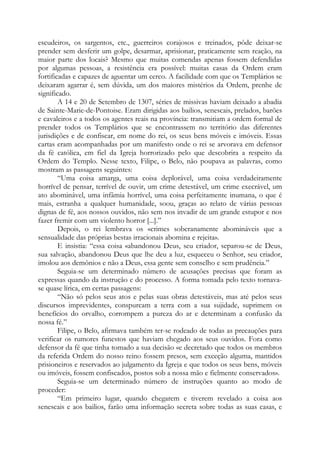 escudeiros, os sargentos, etc., guerreiros corajosos e treinados, pôde deixar-se
prender sem desferir um golpe, desarmar, aprisionar, praticamente sem reação, na
maior parte dos locais? Mesmo que muitas comendas apenas fossem defendidas
por algumas pessoas, a resistência era possível: muitas casas da Ordem eram
fortificadas e capazes de aguentar um cerco. A facilidade com que os Templários se
deixaram agarrar é, sem dúvida, um dos maiores mistérios da Ordem, prenhe de
significado.
A 14 e 20 de Setembro de 1307, séries de missivas haviam deixado a abadia
de Sainte-Marie-de-Pontoise. Eram dirigidas aos bailios, senescais, prelados, barões
e cavaleiros e a todos os agentes reais na província: transmitiam a ordem formal de
prender todos os Templários que se encontrassem no território das diferentes
jurisdições e de confiscar, em nome do rei, os seus bens móveis e imóveis. Essas
cartas eram acompanhadas por um manifesto onde o rei se arvorava em defensor
da fé católica, em fiel da Igreja horrorizado pelo que descobrira a respeito da
Ordem do Templo. Nesse texto, Filipe, o Belo, não poupava as palavras, como
mostram as passagens seguintes:
“Uma coisa amarga, uma coisa deplorável, uma coisa verdadeiramente
horrível de pensar, terrível de ouvir, um crime detestável, um crime execrável, um
ato abominável, uma infâmia horrível, uma coisa perfeitamente inumana, o que é
mais, estranha a qualquer humanidade, soou, graças ao relato de várias pessoas
dignas de fé, aos nossos ouvidos, não sem nos invadir de um grande estupor e nos
fazer fremir com um violento horror [...].”
Depois, o rei lembrava os «crimes soberanamente abomináveis que a
sensualidade das próprias bestas irracionais abomina e rejeita».
E insistia: “essa coisa «abandonou Deus, seu criador, separou-se de Deus,
sua salvação, abandonou Deus que lhe deu a luz, esqueceu o Senhor, seu criador,
imolou aos demônios e não a Deus, essa gente sem conselho e sem prudência.”
Seguia-se um determinado número de acusações precisas que foram as
expressas quando da instrução e do processo. A forma tomada pelo texto tornava-
se quase lírica, em certas passagens:
“Não só pelos seus atos e pelas suas obras detestáveis, mas até pelos seus
discursos imprevidentes, conspurcam a terra com a sua sujidade, suprimem os
benefícios do orvalho, corrompem a pureza do ar e determinam a confusão da
nossa fé.”
Filipe, o Belo, afirmava também ter-se rodeado de todas as precauções para
verificar os rumores funestos que haviam chegado aos seus ouvidos. Fora como
defensor da fé que tinha tomado a sua decisão «e decretado que todos os membros
da referida Ordem do nosso reino fossem presos, sem exceção alguma, mantidos
prisioneiros e reservados ao julgamento da Igreja e que todos os seus bens, móveis
ou imóveis, fossem confiscados, postos sob a nossa mão e fielmente conservados».
Seguia-se um determinado número de instruções quanto ao modo de
proceder:
“Em primeiro lugar, quando chegarem e tiverem revelado a coisa aos
senescais e aos bailios, farão uma informação secreta sobre todas as suas casas, e
 