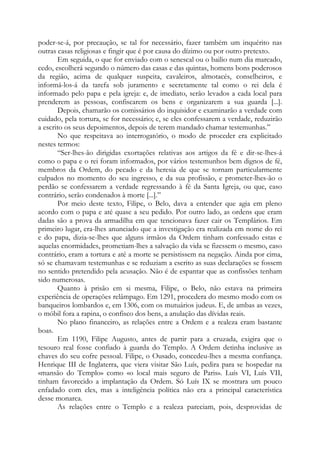 poder-se-á, por precaução, se tal for necessário, fazer também um inquérito nas
outras casas religiosas e fingir que é por causa do dízimo ou por outro pretexto.
Em seguida, o que for enviado com o senescal ou o bailio num dia marcado,
cedo, escolherá segundo o número das casas e das quintas, homens bons poderosos
da região, acima de qualquer suspeita, cavaleiros, almotacés, conselheiros, e
informá-los-á da tarefa sob juramento e secretamente tal como o rei dela é
informado pelo papa e pela igreja: e, de imediato, serão levados a cada local para
prenderem as pessoas, confiscarem os bens e organizarem a sua guarda [...].
Depois, chamarão os comissários do inquisidor e examinarão a verdade com
cuidado, pela tortura, se for necessário; e, se eles confessarem a verdade, reduzirão
a escrito os seus depoimentos, depois de terem mandado chamar testemunhas.”
No que respeitava ao interrogatório, o modo de proceder era explicitado
nestes termos:
“Ser-lhes-ão dirigidas exortações relativas aos artigos da fé e dir-se-lhes-á
como o papa e o rei foram informados, por vários testemunhos bem dignos de fé,
membros da Ordem, do pecado e da heresia de que se tornam particularmente
culpados no momento do seu ingresso, e da sua profissão, e prometer-lhes-ão o
perdão se confessarem a verdade regressando à fé da Santa Igreja, ou que, caso
contrário, serão condenados à morte [...].”
Por meio deste texto, Filipe, o Belo, dava a entender que agia em pleno
acordo com o papa e até quase a seu pedido. Por outro lado, as ordens que eram
dadas são a prova da armadilha em que tencionava fazer cair os Templários. Em
primeiro lugar, era-lhes anunciado que a investigação era realizada em nome do rei
e do papa, dizia-se-lhes que alguns irmãos da Ordem tinham confessado estas e
aquelas enormidades, prometiam-lhes a salvação da vida se fizessem o mesmo, caso
contrário, eram a tortura e até a morte se persistissem na negação. Ainda por cima,
só se chamavam testemunhas e se reduziam a escrito as suas declarações se fossem
no sentido pretendido pela acusação. Não é de espantar que as confissões tenham
sido numerosas.
Quanto à prisão em si mesma, Filipe, o Belo, não estava na primeira
experiência de operações relâmpago. Em 1291, procedera do mesmo modo com os
banqueiros lombardos e, em 1306, com os mutuários judeus. E, de ambas as vezes,
o móbil fora a rapina, o confisco dos bens, a anulação das dívidas reais.
No plano financeiro, as relações entre a Ordem e a realeza eram bastante
boas.
Em 1190, Filipe Augusto, antes de partir para a cruzada, exigira que o
tesouro real fosse confiado à guarda do Templo. A Ordem detinha inclusive as
chaves do seu cofre pessoal. Filipe, o Ousado, concedeu-lhes a mesma confiança.
Henrique III de Inglaterra, que viera visitar São Luís, pedira para se hospedar na
«mansão do Templo» como «o local mais seguro de Paris». Luís VI, Luís VII,
tinham favorecido a implantação da Ordem. Só Luís IX se mostrara um pouco
enfadado com eles, mas a inteligência política não era a principal característica
desse monarca.
As relações entre o Templo e a realeza pareciam, pois, desprovidas de
 