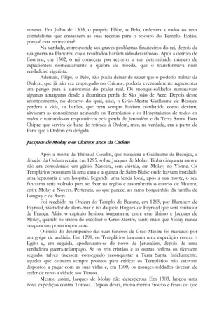 nuvens. Em Julho de 1303, o próprio Filipe, o Belo, ordenara a todos os seus
contabilistas que enviassem as suas receitas para o tesouro do Templo. Então,
porquê esta reviravolta?
Na verdade, corresponde aos graves problemas financeiros do rei, depois da
sua guerra na Flandres, cujos resultados haviam sido desastrosos. Após a derrota de
Courtrai, em 1302, o rei começara por recorrer a um determinado número de
expedientes: nomeadamente a quebra de moeda, que o transformava num
verdadeiro vigarista.
Ademais, Filipe, o Belo, não podia deixar de saber que o poderio militar da
Ordem, que já não era empregado no Oriente, poderia eventualmente representar
um perigo para a autonomia do poder real. Os monges-soldados ruminavam
algumas amarguras desde a dramática perda de São João de Acre. Depois desse
acontecimento, no decurso do qual, aliás, o Grão-Mestre Guillaume de Beaujeu
perdera a vida, os barões, que nem sempre haviam combatido como deviam,
aliviaram as consciências acusando os Templários e os Hospitalários de todos os
males e tornando-os responsáveis pela perda de Jerusalém e da Terra Santa. Fora
Chipre que servira de base de retirada à Ordem, mas, na verdade, era a partir de
Paris que a Ordem era dirigida.
Jacques de Molay e os últimos anos da Ordem
Após a morte de Thibaud Gaudin, que sucedera a Guillaume de Beaujeu, a
direção da Ordem recaiu, em 1295, sobre Jacques de Molay. Tinha cinquenta anos e
não era considerado um gênio. Nascera, sem dúvida, em Molay, no Yonne. Os
Templários possuíam lá uma casa e a quinta de Saint-Blaise onde haviam instalado
uma leprosaria e um hospital. Segundo uma lenda local, após a sua morte, o seu
fantasma teria voltado para se fixar na região e assombraria o castelo de Moutot,
entre Molay e Noyers. Pertencia, ao que parece, ao ramo borguinhão da família de
Longwy e de Raon.
Foi recebido na Ordem do Templo de Beaune, em 1265, por Humbert de
Payraud, visitador de além-mar e tio daquele Hugues de Payraud que será visitador
de França. Aliás, o capítulo hesitou longamente entre este último e Jacques de
Molay, quando se tratou de escolher o Grão-Mestre, tanto mais que Molay nunca
ocupara um posto importante.
O início do desempenho das suas funções de Grão-Mestre foi marcado por
um golpe de audácia. Em 1298, os Templários lançaram uma expedição contra o
Egito e, em seguida, apoderaram-se de novo de Jerusalém, depois de uma
verdadeira guerra-relâmpago. Se os reis cristãos e as outras ordens os tivessem
seguido, talvez tivessem conseguido reconquistar a Terra Santa. Infelizmente,
aqueles que estavam sempre prontos para criticar os Templários não estavam
dispostos a pagar com as suas vidas e, em 1300, os monges-soldados tiveram de
ceder de novo a cidade aos Turcos.
Mesmo assim, Jacques de Molay não desesperou. Em 1303, lançou uma
nova expedição contra Tortosa. Depois dessa, muito menos frouxo e fraco do que
 