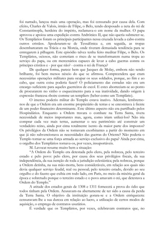 foi narrado, lançou mais uma operação, mas foi censurado por causa dela. Com
efeito, Charles de Valois, irmão de Filipe, o Belo, tendo desposado a neta do rei de
Constantinopla, herdeira do império, reclamava-o em nome da mulher. O papa
aprovou e apoiou uma expedição contra Andrónico II, que não queria submeter-se.
Os Templários foram os principais participantes nessa cruzada levada a cabo contra
outros cristãos. Apoderaram-se de Tessalônica e, em seguida, as tropas
desembarcaram na Trácia e na Moreia, onde tiveram demasiada tendência para se
entregarem à pilhagem. Este episódio talvez tenha feito meditar Filipe, o Belo. Os
Templários, ociosos, não correriam o risco de se transformarem numa tropa ao
serviço do papa, ou em mercenários capazes de levar a cabo guerras contra os
príncipes cristãos e - por que não? - contra o rei de França?
De qualquer forma, parece bem que Jacques de Molay, embora não sendo
brilhante, foi bem menos néscio do que se afirmou. Compreendera que eram
necessárias operações militares para ocupar os seus soldados, porque, ao fim e ao
cabo, que outra coisa poderia fazer? O policiamento das estradas não era um
encargo suficiente para aqueles guerreiros de escol. E estes aborreciam-se ao ponto
de procurarem no vinho o esquecimento para a sua inatividade, dando origem à
expressão francesa «boire comme un templier» (beber como um Templário).
O imenso poderio militar do Templo estava inativo. Ademais, lembremo-
nos de que a Ordem era um enorme proprietário de terras e se encontrava à frente
de um poder financeiro determinante. Este último aspecto não era partilhado pelos
Hospitalários. Enquanto a Ordem travara o combate na Terra Santa, tivera
necessidade de meios importantes mas, agora, como iriam utilizá-los? Não iria
comprar cada vez mais terras, aumentar o seu patrimônio até construir um
verdadeiro reino, ainda por cima totalmente isento da maior parte dos impostos?
Os privilégios da Ordem não se tornavam exorbitantes a partir do momento em
que já não subvencionava as necessidades das guerras do Oriente? Não poderia o
Templo tornar-se uma força armada ao serviço exclusivo do papa? Ainda por cima,
o orgulho dos Templários tornava-os, por vezes, insuportáveis.
M. Lavocat resume muito bem a situação:
“A Ordem do Templo era detestada pelo clero, pela nobreza, pelo terceiro
estado e pelo povo: pelo clero, por causa dos seus privilégios fiscais, da sua
independência, da sua isenção de toda a jurisdição eclesiástica; pela nobreza, porque
a Ordem detinha, na sua mão-morta, bens consideráveis, em relação aos quais não
devia qualquer serviço feudal, real ou pessoal; pelo terceiro estado, devido ao seu
orgulho e do fausto que exibia em todo lado, em Paris, no meio da miséria geral da
época e sobretudo porque o terceiro estado e o povo amavam o rei, que detestava a
Ordem do Templo.”
A atitude dos estados gerais de 1308 e 1311 fornecerá a prova do ódio que
todos tinham pela Ordem. Acusavam-na abertamente de ter sido a causa da perda
da Terra Santa. O objetivo da instituição gorara-se e a Ordem enriquecera:
censuravam-lhe a sua dureza em relação ao lucro, a utilização de certos modos de
aquisição, o emprego de contratos usurários.
É verdade que os Templários, por vezes, celebravam contratos que, no
 