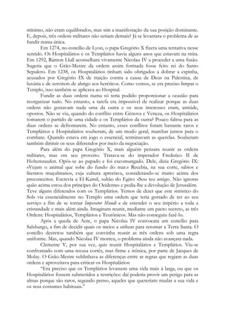 mínimo, não eram equilibrados, mas sim a manifestação da sua posição dominante.
E, depois, três ordens militares não seriam demais? Já se levantara o problema de as
fundir numa única.
Em 1274, no concílio de Lyon, o papa Gregório X fizera uma tentativa nesse
sentido. Os Hospitalários e os Templários havia alguns anos que estavam na mira.
Em 1292, Rámon Llull aconselhara vivamente Nicolau IV a proceder a uma fusão.
Sugeria que o Grão-Mestre da ordem assim formada fosse feito rei do Santo
Sepulcro. Em 1238, os Hospitalários tinham sido obrigados a dobrar a espinha,
acusados por Gregório IX de traição contra a causa de Deus na Palestina, de
luxúria e de servirem de abrigo aos heréticos. Como vemos, se era preciso limpar o
Templo, isso também se aplicava ao Hospital.
Fundir as duas ordens numa só teria podido proporcionar a ocasião para
reorganizar tudo. No entanto, a tarefa era impossível de realizar porque as duas
ordens não gostavam nada uma da outra e os seus interesses eram, amiúde,
opostos. Não se viu, quando do conflito entre Gênova e Veneza, os Hospitalários
tomarem o partido de uma cidade e os Templários da outra? Pouco faltou para as
duas ordens se defrontarem. No entanto, esses conflitos foram bastante raros e
Templários e Hospitalários souberam, de um modo geral, marchar juntos para o
combate. Quando estava em jogo o essencial, terminavam as querelas. Souberam
também dirimir os seus diferendos por meio da negociação.
Para além do papa Gregório X, mais alguém pensara reunir as ordens
militares, mas em seu proveito. Tratava-se do imperador Frederico II de
Hohenstaufen. Opôs-se ao papado e foi excomungado. Dele, dizia Gregório IX:
«Vejam o animal que sobe do fundo do mar.» Recebia, na sua corte, sábios e
literatos muçulmanos, cuja cultura apreciava, considerando-se muito acima dos
preconceitos. Escrevia a El-Kamil, sultão do Egito: «Sou teu amigo. Não ignoras
quão acima estou dos príncipes do Ocidente» e pedia-lhe a devolução de Jerusalém.
Teve alguns diferendos com os Templários. Temos de dizer que este «místico do
Sol» via essencialmente no Templo uma ordem que teria gostado de ter ao seu
serviço a fim de se tornar Imperator Mundi e de estender o seu império a toda a
cristandade e mais além ainda. Imaginara reunir, mediante um pacto secreto, as três
Ordens: Hospitalários, Templários e Teutônicos. Mas não conseguiu fazê-lo.
Após a queda de Acre, o papa Nicolau IV convocara um concílio para
Salzburgo, a fim de decidir quais os meios a utilizar para retomar a Terra Santa. O
concílio decretou também que convinha reunir as três ordens sob uma regra
uniforme. Mas, quando Nicolau IV morreu, o problema ainda não avançara nada.
Clemente V, por sua vez, quis reunir Hospitalários e Templários. Viu-se
confrontado com uma recusa cortês, mas firme e irônica, por parte de Jacques de
Molay. O Grão-Mestre sublinhava as diferenças entre as regras que regiam as duas
ordens e aproveitava para criticar os Hospitalários:
“Era preciso que os Templários levassem uma vida mais à larga, ou que os
Hospitalários fossem submetidos a restrições: daí poderia provir um perigo para as
almas porque são raros, segundo penso, aqueles que quereriam mudar a sua vida e
os seus costumes habituais.”
 