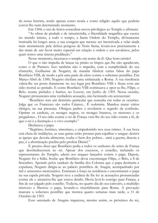 da nossa história, tendo apenas como teoria e como religião aquilo que poderia
convir-lhe num determinado momento.
Em 1304, o «rei de ferro» concedera novos privilégios ao Templo e afirmara:
“As obras de piedade e de misericórdia, a liberalidade magnífica que exerce
no mundo inteiro, a todo o tempo, a Santa Ordem do Templo, divinamente
instituída há longos anos, a sua coragem que merece ser incentivada a velar ainda
mais atentamente pela defesa perigosa da Terra Santa, levam-nos precisamente a
dar sinais de um favor muito especial em relação à ordem e aos cavaleiros, pelos
quais temos uma sincera predileção.”
Nesse momento, incensava o templo em nome da fé. Que bom cristão!
O que o não impedia de lançar na prisão os bispos que lhe não agradavam,
como o de Pamiers. Isso também não o impediu, com a cumplicidade do seu
chanceler, Guillaume de Nogaret, de mandar fabricar cartas falsas do papa
Bonifácio VIII, de modo a pôr uma parte do clero contra o soberano pontífice. Em
Março-Abril de 1300, Nogaret chefiara uma embaixada a Roma. A sua insolência
valera-lhe ser posto duramente no seu lugar por Bonifácio VIII e ficara com um
ódio mortal ao prelado. E como Bonifácio VIII continuava a opor-se-lhe, Filipe, o
Belo, reuniu prelados e barões, no Louvre, em Junho de 1303. Nessa ocasião,
Nogaret pronunciara uma verdadeira acusação, não hesitando em acrescentar:
“Bonifácio tem um demônio particular que consulta em todas as ocasiões.
Julga que os Franceses são todos Cátaros... É sodomita. Mandou matar vários
clérigos, na sua presença. Obrigou padres a revelarem o segredo da confissão.
Oprime os cardeais, os monges negros, os monges brancos, os menores e os
pregadores... O seu ódio contra o rei de França vem-lhe do seu ódio contra a fé, de
que o rei é a ilustração e o vivo exemplo.”
Declarava o papa:
“Ilegítimo, herético, simoníaco, e empedernido nos seus crimes. A sua boca
está cheia de maldições, as suas garras estão prontas para espalhar o sangue: destrói
as igrejas que deveria alimentar, rouba o bem dos pobres... atrai a guerra, detesta a
paz, é a abominação predita pelo profeta Daniel.”
É preciso dizer que Bonifácio pedia a todos os senhores do reino de França
que desobedecessem ao rei. Apesar dos excessos, o concílio, incluindo os
representantes do Templo, aderiu aos ataques lançados contra o papa. Depois,
Nogaret foi a Itália. Soube que Bonifácio devia excomungar Filipe, o Belo, a 8 de
Setembro. Apoiado pelos cardeais da família dos Colonna que o papa destituíra e
expulsara, Nogaret dirigiu-se ao palácio pontifício de Anagni, acompanhado por
mil e seiscentos mercenários. Entraram à força na residência e encontraram o papa
na sua capela privada. Nogaret teve a audácia de lhe ler as acusações pronunciadas
contra ele e anunciou-lhe que estava detido. Devia levá-lo consigo para França, a
fim de ser julgado pelo concílio. Todavia, no quarto dia do seu cativeiro, a multidão
interveio e libertou o papa, levando-o triunfalmente para Roma. A provação
marcara o soberano pontífice que morreu quatro semanas mais tarde, a 11 de
Outubro de 1303.
Esse «atentado de Anagni» inquietou, mesmo assim, os próximos do rei,
 