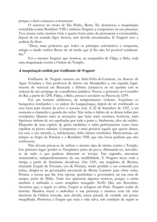 porque o clero começava a murmurar.
O sucessor no trono de São Pedro, Bento XI, denunciou a maquinação
concebida contra Bonifácio VIII e intimou Nogaret a comparecer na sua presença.
Teve pouca sorte: morreu vinte e quatro horas antes de pronunciar a excomunhão,
depois de ter comido figos frescos, sem dúvida envenenados. E Nogaret teve a
audácia de dizer:
“Deus, mais poderoso que todos os príncipes eclesiásticos e temporais,
atingiu o citado senhor Bento de tal modo que já lhe não foi possível condenar-
me.”
Foi o mesmo Nogaret que montou, na companhia de Filipe, o Belo, toda
uma maquinação contra a Ordem do Templo.
A maquinação urdida por Guillaume de Nogaret
Guillaume de Nogaret nascera em Saint-Félix-de-Caraman, na diocese de
Agen. Estudara e fora professor de direito em Montpellier e, em seguida, lugar-
tenente do senescal em Beaucaire e Nilmes. Juntara-se ao rei quando este se
rodeara de um areópago de conselheiros jurídicos. Passou a pertencer ao Conselho
do Rei, a partir de 1296. Filipe, o Belo, armou-o cavaleiro na Páscoa de 1299.
Era um homem ambicioso, de temperamento violento. Expulsara os
banqueiros lombardos e os judeus do Languedoque, depois de ter confiscado os
seus bens para dourar de novo o tesouro real. A 22 de Setembro de 1307, o rei
nomeara-o chanceler e guarda dos selos. Não tinha o hábito de se deixar tolher por
escrúpulos. Quanto mais as acusações que fazia eram enormes, horríveis, mais
hipóteses tinham de ser espalhadas por toda a parte e, finalmente, alvo de crédito.
Dispunha de uma espécie de gênio mediático e sabia perfeitamente como fazer
espalhar as piores calúnias. Conspurcar o mais possível aquele que queria abater,
era esse o seu método, e, infelizmente, tinha ótimos resultados. Demonstrara, em
relação ao bispo de Panúers e a Bonifácio VIII, que não havia patifaria que não
conhecesse.
Não deveria privar-se de utilizar o mesmo tipo de táctica contra o Templo.
Em primeiro lugar: perder os Templários junto do povo, difamando-os, servindo-
se de tudo o que pudesse alimentar as invejas. Em segundo, encontrar
testemunhos, independentemente da sua credibilidade. E Nogaret teceu toda a
intriga a partir de denúncias duvidosas. Em 1303, um templário de Béziers,
chamado Esquin de Floyrano (ou de Florian), tendo perdido a sua comenda por
crime, dirigira-se ao governador provincial de Monte Carmelo para obter outra.
Perante a recusa que lhe fora oposta, apunhalara o governador, na sua casa de
campo, perto de Milão. Tudo isto apresenta algumas reservas, porque o crime
também é atribuído a outro templário renegado: Noffo Dei, um florentino.
Acontece que, a seguir ao crime, Esquin se refugiou em Paris. Nogaret soube da
história. Mandou trazer o indivíduo à sua presença e montou com ele uma
denúncia da Ordem baseada, sem dúvida, numa parcela de verdade um pouco
maquilhada. Prometeu a Esquin que teria a vida salva, sob condição de seguir as
 
