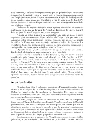 suas instruções, e ordenou-lhe expressamente que, em primeiro lugar, encontrasse
testemunhas de acusação contra a Ordem, entre a escória dos cavaleiros expulsos
do Templo por faltas graves. Nogaret enviou também Esquin de Florian junto do
rei de Aragão, grande amigo dos Templários, a fim de tentar miná-lo. Em 1309,
iremos encontrar o mesmo Esquin dedicando-se a um interrogatório musculado
dos irmãos da Ordem.
Guillaume de Nogaret conseguiu reunir algumas testemunhas de acusação
suplementares: Géraud de Lavema de Neyzol, ex-Templário de Gizors; Bernard
Pelet, ex-prior do Mas-d'Angenias, etc., todos renegados.
A partir de então, precisava de desencadear uma ação do papa, o único
capacitado para, eventualmente, julgar a Ordem do Templo. Mas, por esse lado,
depararam-se-lhe sérias resistências. Enviou, portanto, um dossier ao grande
inquisidor de França que, sem pestanejar, assinou a ordem de detenção dos
Templários. Como não contavam com o acordo do papa, contentar-se-iam com o
do inquisidor que estava pronto a obedecer ao rei de França.
O guarda dos selos, Gilles Aiscelin, recusara ligar o seu nome a esta infâmia.
Foi destituído de imediato e Nogaret nomeado para o substituir.
Para anestesiar as desconfianças dos Templários, fingiram mostrar a maior
consideração pela Ordem. Na véspera da detenção, a 12 de Outubro de 1307,
Jacques de Molay assistia, com a corte, às exéquias de Catherine de Courtenay,
mulher de Charles de Valois. No entanto, ao mesmo tempo que as cartas de Filipe,
o Belo, eram encaminhadas para todo o reino, o inquisidor de França mandava
correios aos seus colegas de Toulouse e Carcassonne (o que prova que era
sobretudo nessa região que se esperava encontrar casos de heresia no seio da
Ordem) bem como aos dominicanos de determinado nível. Nessas missivas,
apoiava a ação do rei, dizendo mesmo ser o instigador dela e precisava o modo de
proceder.
Na madrugada pálida
Na quinta-feira 12 de Outubro, por quase toda a França, as instruções foram
abertas e, na madrugada de 13, as tropas dirigiram-se a todas as casas francesas da
Ordem (ou quase) a fim de prenderem os Templários. Por vezes, as coisas
correram bastante mal, como em Arras, onde os soldados do rei degolaram metade
das pessoas que lá se encontravam.
Em Paris, Jacques de Molay foi arrancado da cama. Mal os Templários
foram presos, Filipe, o Belo, dirigiu-se à Torre do Templo e instalou-se lá. Que ia lá
procurar assim, sem perda de tempo? Um indício pode, sem dúvida, pôr-nos na
pista: levou consigo o seu «tesouro pessoal» o que lhe permitiu, evidentemente,
juntá-lo ao que se encontrava no local e pertencia à Ordem. Ao unir as duas somas
de dinheiro, atribuía-se a faculdade de recuperar tudo em seu proveito, metendo a
mão na parte do tesouro do Templo que pudesse encontrar-se lá.
Imediatamente após a detenção dos Templários, procurou-se aterrorizá-los
pela ameaça e prometendo-lhes, ao mesmo tempo, a liberdade, caso confessassem
 