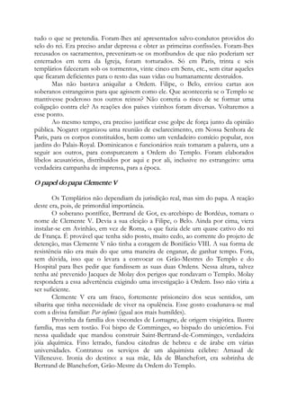 tudo o que se pretendia. Foram-lhes até apresentados salvo-condutos providos do
selo do rei. Era preciso andar depressa e obter as primeiras confissões. Foram-lhes
recusados os sacramentos, preveniram-se os moribundos de que não poderiam ser
enterrados em terra da Igreja, foram torturados. Só em Paris, trinta e seis
templários faleceram sob os tormentos, vinte cinco em Sens, etc., sem citar aqueles
que ficaram deficientes para o resto das suas vidas ou humanamente destruídos.
Mas não bastava aniquilar a Ordem. Filipe, o Belo, enviou cartas aos
soberanos estrangeiros para que agissem como ele. Que aconteceria se o Templo se
mantivesse poderoso nos outros reinos? Não correria o risco de se formar uma
coligação contra ele? As reações dos países vizinhos foram diversas. Voltaremos a
esse ponto.
Ao mesmo tempo, era preciso justificar esse golpe de força junto da opinião
pública. Nogaret organizou uma reunião de esclarecimento, em Nossa Senhora de
Paris, para os corpos constituídos, bem como um verdadeiro comício popular, nos
jardins do Palais-Royal. Dominicanos e funcionários reais tomaram a palavra, uns a
seguir aos outros, para conspurcarem a Ordem do Templo. Foram elaborados
libelos acusatórios, distribuídos por aqui e por ali, inclusive no estrangeiro: uma
verdadeira campanha de imprensa, para a época.
O papel do papa Clemente V
Os Templários não dependiam da jurisdição real, mas sim do papa. A reação
deste era, pois, de primordial importância.
O soberano pontífice, Bertrand de Got, ex-arcebispo de Bordéus, tomara o
nome de Clemente V. Devia a sua eleição a Filipe, o Belo. Ainda por cima, viera
instalar-se em Avinhão, em vez de Roma, o que fazia dele um quase cativo do rei
de França. É provável que tenha sido posto, muito cedo, ao corrente do projeto de
detenção, mas Clemente V não tinha a coragem de Bonifácio VIII. A sua forma de
resistência não era mais do que uma maneira de enganar, de ganhar tempo. Fora,
sem dúvida, isso que o levara a convocar os Grão-Mestres do Templo e do
Hospital para lhes pedir que fundissem as suas duas Ordens. Nessa altura, talvez
tenha até prevenido Jacques de Molay dos perigos que rondavam o Templo. Molay
respondera a essa advertência exigindo uma investigação à Ordem. Isso não viria a
ser suficiente.
Clemente V era um fraco, fortemente prisioneiro dos seus sentidos, um
sibarita que tinha necessidade de viver na opulência. Esse gosto coadunava-se mal
com a divisa familiar: Par infimis (igual aos mais humildes).
Provinha da família dos viscondes de Lomagne, de origem visigótica. Ilustre
família, mas sem tostão. Foi bispo de Comminges, «o bispado do unicórnio». Foi
nessa qualidade que mandou construir Saint-Bertrand-de-Comminges, verdadeira
jóia alquímica. Fino letrado, fundou cátedras de hebreu e de árabe em várias
universidades. Contratou os serviços de um alquimista célebre: Arnaud de
Villeneuve. Ironia do destino: a sua mãe, Ida de Blanchefort, era sobrinha de
Bertrand de Blanchefort, Grão-Mestre da Ordem do Templo.
 