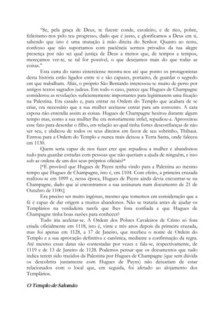 “Se, pela graça de Deus, te fizeste conde, cavaleiro, e de rico, pobre,
felicitamo-nos pelo teu progresso, dado que é justo, e glorificamos a Deus em ti,
sabendo que isto é uma mutação à mão direita do Senhor. Quanto ao resto,
confesso que não suportamos com paciência sermos privados da tua alegre
presença por não sei qual justiça de Deus a menos que, de tempos a tempos,
mereçamos ver-te, se tal for possível, o que desejamos mais do que todas as
coisas.”
Esta carta do santo cisterciense mostra-nos até que ponto os protagonistas
desta história estão ligados entre si e são capazes, portanto, de guardar o segredo
em que trabalham. Aliás, o próprio São Bernardo interessou-se muito de perto por
antigos textos sagrados judeus. Em todo o caso, parece que Hugues de Champagne
considerou as revelações suficientemente importantes para legitimarem uma fixação
na Palestina. Era casado e, para entrar na Ordem do Templo que acabara de se
criar, era necessário que a sua mulher aceitasse entrar para um convento. A cara
esposa não entendia assim as coisas. Hugues de Champagne hesitou durante algum
tempo mas, como a sua mulher lhe era notoriamente infiel, repudiou-a. Aproveitou
esse fato para deserdar o filho, em relação ao qual tinha fortes desconfianças de não
ser seu, e abdicou de todos os seus direitos em favor de seu sobrinho, Thibaut.
Entrou para a Ordem do Templo e nunca mais deixou a Terra Santa, onde faleceu
em 1130.
Quem seria capaz de nos fazer crer que repudiou a mulher e abandonou
tudo para guardar estradas com pessoas que não queriam a ajuda de ninguém, e isso
sob as ordens de um dos seus próprios oficiais?*
[*É provável que Hugues de Payns tenha vindo para a Palestina ao mesmo
tempo que Hugues de Champagne, isto é, em 1104. Com efeito, a primeira cruzada
realizou-se em 1099 e, nessa época, Hugues de Payns ainda devia encontrar-se na
Champagne, dado que aí encontramos a sua assinatura num documento de 21 de
Outubro de 1100.]
Era preciso ser muito ingênuo, mesmo que tomemos em consideração que a
fé é capaz de dar origem a muitos abandonos. Não se trataria antes de ajudar os
Templários na verdadeira tarefa que lhes fora confiada e que Hugues de
Champagne tinha boas razões para conhecer?
Tudo iria acelerar-se. A Ordem dos Pobres Cavaleiros de Cristo só fora
criada oficialmente em 1118, isto é, vinte e três anos depois da primeira cruzada,
mas foi apenas em 1128, a 17 de Janeiro, que recebeu o nome de Ordem do
Templo e a sua aprovação definitiva e canônica, mediante a confirmação da regra.
Até mesmo essas datas são contestadas por vezes e fala-se, respectivamente, de
1119 e de 13 de Janeiro de 1128. Podemos pensar que os documentos que tudo
indica terem sido trazidos da Palestina por Hugues de Champagne (que sem dúvida
os descobrira juntamente com Hugues de Payns) não deixariam de estar
relacionados com o local que, em seguida, foi afetado ao alojamento dos
Templários.
O Templo de Salomão
 