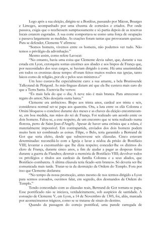 Logo após a sua eleição, dirigira-se a Bordéus, passando por Mâcon, Bourges
e Limoges, acompanhado por uma chusma de cortesãos e criados. Por onde
passava, exigia que o recebessem sumptuosamente e só partia depois de as reservas
locais estarem esgotadas. A sua corte comportava-se como uma força de ocupação
e passava largamente as medidas. As exações foram tantas que provocaram queixas.
Para se defender, Clemente V afirmou:
“Somos homens, vivemos entre os homens, não podemos ver tudo. Não
temos o privilégio da adivinhação.”
Mesmo assim, como refere Lavocat:
“No entanto, havia uma coisa que Clemente devia saber, que, durante a sua
estada em Lyon, extorquira somas enormes aos abades e aos bispos de França que,
por necessidades dos seus cargos, se haviam dirigido à corte. Há uma unanimidade
em todos os cronistas desse tempo: «Foram feitos muitos roubos nas igrejas, tanto
laicos como de religião, por ele e pelos seus ministros.»”
Um luxo custava-lhe especialmente caro: a sua amante, a bela Brunissende
Talleyrand de Périgord. As más-línguas diziam até que ela lhe custava mais caro do
que a Terra Santa. Escrevia-lhe versos:
“És mais bela do que o dia; A neve não é mais branca. Para atravessar o
regato do amor; Não desejaria outra barca.”
Clemente era ambicioso. Bispo aos trinta anos, cardeal aos trinta e seis,
considerava normal ser-se papa aos quarenta. Ora, a luta entre os clãs Colonna e
Orsini bloqueou o conclave durante dez meses e as chaves da eleição encontravam-
se, em boa medida, nas mãos do rei de França. Foi realizado um acordo entre os
dois homens. Falou-se, a esse respeito, de um encontro que se teria realizado numa
floresta, perto de Saint-Jean-d'Angély. Apesar de haver uma crônica que a relata, é
materialmente impossível. Em contrapartida, enviados dos dois homens podem
muito bem ter combinado as coisas. Filipe, o Belo, teria garantido a Bertrand de
Got que seria eleito, desde que subscrevesse seis cláusulas. Cinco estavam
determinadas: reconciliá-lo com a Igreja e lavar a nódoa da prisão de Bonifácio
VIII; levantar a excomunhão que lhe dizia respeito; conceder-lhe os dízimos do
clero de França, durante cinco anos, a fim de ajudar a pagar as despesas feitas
durante a guerra da Flandres; destruir a memória de Bonifácio VIII; devolver todos
os privilégios e títulos aos cardeais da família Colonna e a seus aliados, que
Bonifácio combatera. A última cláusula teria ficado «em branco». Só deveria ser-lhe
comunicada mais tarde. Tratar-se-ia da destruição da Ordem do Templo. Fora por
isso que Clemente declarara:
“No tempo da nossa promoção, antes mesmo de nos termos dirigido a Lyon
para sermos coroados, ouvimos falar, em segredo, dos desmandos da Ordem do
Templo.”
Tendo concordado com as cláusulas reais, Bertrand de Got tornara-se papa.
Esse pontificado não se iniciava, verdadeiramente, sob auspícios de santidade. A
coroação de Clemente V, em Lyon, a 14 de Novembro de 1305, foi, aliás, marcada
por acontecimentos trágicos, como se se tratasse de sinais do destino.
Quando da passagem do cortejo pontifical, uma parede carregada de
 