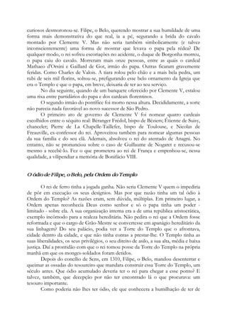 curiosos desmoronou-se. Filipe, o Belo, querendo mostrar a sua humildade de uma
forma mais demonstrativa do que real, ia a pé, segurando a brida do cavalo
montado por Clemente V. Mas não seria também simbolicamente (e talvez
inconscientemente) uma forma de mostrar que levava o papa pela rédea? De
qualquer modo, o rei sofreu escoriações no acidente, o duque de Borgonha morreu,
o papa caiu do cavalo. Morreram mais onze pessoas, entre as quais o cardeal
Mathaeo d'Orsini e Gaillard de Got, irmão do papa. Outras ficaram gravemente
feridas. Como Charles de Valois. A tiara rolou pelo chão e a mais bela pedra, um
rubi de seis mil florins, soltou-se, prefigurando esse belo ornamento da Igreja que
era o Templo e que o papa, em breve, deixaria de ter ao seu serviço.
No dia seguinte, quando de um banquete oferecido por Clemente V, estalou
uma rixa entre partidários do papa e dos cardeais florentinos.
O segundo irmão do pontífice foi morto nessa altura. Decididamente, a sorte
não parecia nada favorável ao novo sucessor de São Pedro.
O primeiro ato de governo de Clemente V foi nomear quatro cardeais
escolhidos entre o séquito real: Béranger Frédol, bispo de Béziers; Étienne de Suisy,
chanceler; Pierre de La Chapelle-Taillefer, bispo de Toulouse, e Nicolas de
Freauville, ex-confessor do rei. Aproveitou também para nomear algumas pessoas
da sua família e do seu clã. Ademais, absolveu o rei do atentado de Anagni. No
entanto, não se pronunciou sobre o caso de Guillaume de Nogaret e recusou-se
mesmo a recebê-lo. Fez o que prometera ao rei de França e empenhou-se, nessa
qualidade, a vilipendiar a memória de Bonifácio VIII.
O ódio de Filipe, o Belo, pela Ordem do Templo
O rei de ferro tinha a jogada ganha. Não seria Clemente V quem o impediria
de pôr em execução os seus desígnios. Mas por que razão tinha um tal ódio à
Ordem do Templo? As razões eram, sem dúvida, múltiplas. Em primeiro lugar, a
Ordem apenas reconhecia Deus como senhor e só o papa tinha um poder -
limitado - sobre ela. A sua organização interna era a de uma república aristocrática,
exemplo incômodo para a realeza hereditária. Não pedira o rei que a Ordem fosse
reformada e que o cargo de Grão-Mestre se convertesse em apanágio hereditário da
sua linhagem? Do seu palácio, podia ver a Torre do Templo que o afrontava,
cidade dentro da cidade, e que não tinha contas a prestar-lhe. O Templo tinha as
suas liberalidades, os seus privilégios, o seu direito de asilo, a sua alta, média e baixa
justiça. Daí a prontidão com que o rei tomou posse da Torre do Templo na própria
manhã em que os monges-soldados foram detidos.
Depois do concílio de Sens, em 1310, Filipe, o Belo, mandou desenterrar e
queimar as ossadas do tesoureiro que mandara construir essa Torre do Templo, um
século antes. Que ódio acumulado deveria ter o rei para chegar a esse ponto? E
talvez, também, que decepção por não ter encontrado lá o que procurava: um
tesouro importante.
Como poderia não lhes ter ódio, ele que conhecera a humilhação de ter de
 