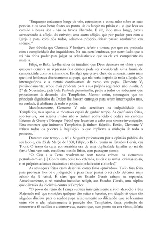 “Enquanto estávamos longe de vós, estendestes a vossa mão sobre as suas
pessoas e os seus bens: fostes ao ponto de os lançar na prisão e - o que leva ao
cúmulo a nossa dor - não os haveis libertado. E até, indo mais longe, haveis
acrescentado à aflição do cativeiro uma outra aflição, que por pudor para com a
Igreja e para com nós todos, achamos próprio deixar passar atualmente em
silêncio.”
Sem dúvida que Clemente V hesitava referir a tortura por que era praticada
com a cumplicidade dos inquisidores. Na sua carta lembrava, por outro lado, que o
rei não tinha poder para julgar os eclesiásticos e que só ele era competente na
matéria.
Filipe, o Belo, fez-lhe saber de imediato que Deus detestava os tíbios e que
qualquer demora na repressão dos crimes pode ser considerada uma forma de
cumplicidade com os criminosos. Eis algo que estava cheio de ameaças, tanto mais
que o rei lembrava discretamente ao papa que não teria o apoio de toda a Igreja. Os
interrogatórios e a tortura continuaram de vento em popa. Clemente V,
provisoriamente, achou mais prudente para a sua própria segurança não insistir. A
27 de Novembro, pela bula Pastoralis praeminentiae, pediu a todos os soberanos que
procedessem à detenção dos Templários. Mesmo assim, conseguira que os
principais dignitários da Ordem lhe fossem entregues para serem interrogados mas,
na verdade, já abdicara de todo o poder.
Manifestamente, Clemente V não acreditava na culpabilidade dos
Templários, mas apenas se mostrava capaz de ganhar tempo. As confissões feitas,
sob tortura, por setenta irmãos não o tinham convencido e pedira aos cardeais
Étienne de Guisy e Bérenger Frédol que levassem a cabo uma contra-investigação.
Esta mostrara que inúmeros Templários já tinham falecido. Então, Clemente V
retirou todos os poderes à Inquisição, o que implicava a anulação de todo o
processo.
Durante esse tempo, o rei e Nogaret procuravam pôr a opinião pública do
seu lado e, em 25 de Março de 1308, Filipe, o Belo, reuniu os Estados Gerais, em
Tours. O texto da carta convocatória era de uma duplicidade familiar ao rei de
ferro. Uma vez mais, escolhera o estilo lírico, com passagens como:
“O Céu e a Terra revolvem-se com tantos crimes: os elementos
perturbaram-se. [...] Contra uma peste tão celerada, as leis e as armas levantar-se-ão,
e os próprios animais irracionais e os quatro elementos com eles!”
As acusações feitas eram descritas como fatos «provados». Tudo fora feito
para provocar horror e indignação e para fazer passar o rei pelo defensor mais
zeloso da fé cristã. É claro que os Estado Gerais caíram na esparrela.
Astuciosamente, o rei mandou inclusive redigir, aos Estados Gerais, uma súplica
que o livrava da iniciativa contra o Templo:
“O povo do reino de França suplica insistentemente e com devoção a Sua
Majestade real que considere qualquer das seitas e heresias, em relação às quais são
alegados direitos para o senhor papa relativamente ao diferendo que se levantou
entre vós e ele, relativamente à punição dos Templários, fazia profissão de
conservar a fé católica e a conservava, exceto que, num ponto ou em vários, diferia
 