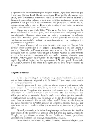 e separava-se da observância completa da Igreja romana... Que ele se lembre de que
o chefe dos filhos de Israel, Moisés, ele, amigo de Deus, que lhe falava cara a cara,
gritou, numa circunstância semelhante, contra os apóstatas que haviam adorado o
bezerro de ouro: «Que cada um se arme com o gládio e atinja o seu parente mais
próximo...» Por que razão o rei muito cristão não procederia do mesmo modo,
mesmo contra todo o clero se, Deus o não permita, o clero caísse em erro ou
apoiasse e favorecesse os que nele caíram?”
O papa estava prevenido: Filipe IV iria até ao fim. Seria o braço secular de
Deus, pelo menos aos olhos do povo, e não restava mais nada a um papa prestes a
ser eliminado. Clemente cedeu uma vez mais e restabeleceu os tribunais
eclesiásticos. Procurou apenas infletir-lhes o rumo juntando franciscanos aos
dominicanos, constituindo comissões de inquérito nacionais e reservando para si o
julgamento dos dignitários.
Clemente V estava cada vez mais inquieto, tanto mais que Nogaret fazia
circular libelos difamatórios a seu respeito e perguntava-se o que ele andaria a
preparar. Bloqueado em Poitiers, não estava em segurança. Em Março de 1309,
conseguiu fugir dos agentes reais e chegar a Avinhão. Quando de uma primeira
tentativa, fora apanhado e trazido de volta sob escolta, como um prisioneiro, para
Poitiers. Desta vez, julgou-se livre, mas o rei enviou para junto dele, em Avinhão, o
capitão Raynaldo de Supino, que fora lugar-tenente de Nogaret quando do atentado
de Anagni. Clemente já não estava mais seguro em sua casa do que no reino de
França.
Surpresa e evasões
Entre os mistérios ligados à prisão, há um particularmente irritante: como é
que os Templários foram capturados tão facilmente? E sobretudo, houve muitos
que conseguiram escapar?
Primeiro ponto que levanta problemas, não se apanhou praticamente nada
com interesse nas comendas templárias, no momento da detenção. Isso pode
significar que os Templários não possuíam praticamente nada, para além dos
instrumentos necessários à cultura, e das suas armas. Mas isso não poderia ser
válido para todas as comendas. Também pode querer dizer que, nas casas do
Templo, existiam esconderijos que os homens do rei não descobriram. Mas então,
como é que os irmãos não falaram neles, sob tortura? Podemos, por fim, imaginar
que alguns responsáveis da Ordem estavam ao corrente da próxima detenção, que
mandaram evacuar o que devia sê-lo e que, sem dúvida, se puseram a si próprios a
salvo.
De qualquer modo, seria muito de espantar que nenhum dos funcionários
reais tivesse aberto as instruções antes da data. Sabemos que alguns, amigos do
Templo, ou que tinham membros da sua família na Ordem, preveniram
discretamente os irmãos. Foi, o caso, nomeadamente, no Razès.
Lembremo-nos também de que Jacques de Molay fora convocado pelo papa
 