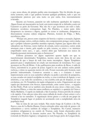 e que, nessa altura, ele próprio pedira uma investigação. Não há dúvidas de que,
neste contexto, tudo o que pudesse levantar qualquer problema, tudo o que era
especialmente precioso por uma razão ou por outra, fora necessariamente
evacuado.
Quanto aos homens, parecem ter sido realmente apanhados de surpresa.
Alguns foram até massacrados no local, sem terem tempo de se defender, como em
Carentoir ou perto de Gavarnie. Mas não foi o que aconteceu em todo o lado.
Inúmeros cavaleiros conseguiram fugir. Na Flandres, a maior parte deles
desapareceu na natureza e depois, quando as coisas se acalmaram, abrigaram-se
discretamente noutras ordens religiosas. Plaisians, homem de Filipe, o Belo,
reconheceu, aliás:
“Porque uns, presos como suspeitos de heresia e sujeitos a acusação, fugiram
da prisão; porque outros, embora citados, não compareceram; porque outros ainda,
que o próprio soberano pontífice mandara capturar, fugiram; que alguns deles são
salteadores nas florestas, outros ladrões de estrada, outros assassinos, outros ainda
ameaçam com a morte, pela espada ou pelo veneno, os juízes e os ministros
empenhados neste caso... e que... muitos deles que habitavam nos reinos de
Espanha passaram inteiramente para os Sarracenos.”
Embora possamos ter algum cepticismo quanto àquilo em que se
transformaram determinados Templários, mesmo assim não deixa de ser uma
confissão de que o lançar de rede fora muito incompleto. Alguns Templários
parecem pura e simplesmente ter criado um movimento de resistência. Foi o que
aconteceu no Puy-de-Dôme. A dez quilômetros para nordeste de Besse, à saída de
Cheix, encontram-se as grutas de Jonas. Ligam-se em sete andares numa parede
rochosa, a trinta ou quarenta metros do solo. Foram escavadas pelo homem, num
período indeterminado. Contam-se sessenta e uma e o conjunto é muito
impressionante com os seus caminhos talhados na pedra e providos de parapeitos,
as suas escadas em caracol esculpidas na rocha, os seus corredores de ligação, o seu
refeitório, a sua «sala dos cavaleiros», a sua cozinha com pia de despejos, as suas
cavalariças, etc. Os Templários da região refugiaram-se nelas. Organizaram até uma
capela que decoraram com frescos, representando, entre outras coisas... a negação
de São Pedro. Pode ver-se também uma descida da cruz. Jesus a falar com a mãe,
ou perante Pilatos, a visita das santas mulheres ao sepulcro e a aparição de Cristo a
Maria Madalena. A capela era dedicada a São Lourenço. Estava provida de colunas
e de capitéis. Uma sala por cima dela estava talhada de modo a fazer entrar o sol e
orientar a luz no santuário. A organização destas grutas e a vida de um grupo de
Templários naquele lugar só poderia ter acontecido com a cumplicidade ativa da
população local.
Não se trata de um caso isolado. Não muito longe de Coubon e do Puy,
ficava a casa de La Roche-Dumas. Estava colocada sobre uma rede de grutas e de
subterrâneos e serviu também de refúgio a Templários. No Cantal, inúmeros
cavaleiros refugiaram-se no castelo de Toursac, onde foram abastecidos pelos
camponeses. Ficaram lá durante muitos anos. Na Picardia, os Templários da
comenda de Doulens fugiram e refugiaram-se num bosque perto de Longuevilette.
 