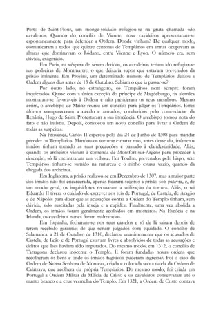 Perto de Saint-Flour, um monge-soldado refugiou-se na gruta chamada «do
cavaleiro». Quando do concílio de Vienne, nove cavaleiros apresentaram-se
espontaneamente para defender a Ordem. Donde vinham? De qualquer modo,
comunicaram a todos que quinze centenas de Templários em armas ocupavam as
alturas que dominavam o Ródano, entre Vienne e Lyon. O número era, sem
dúvida, exagerado.
Em Paris, na véspera de serem detidos, os cavaleiros teriam ido refugiar-se
nas pedreiras de Montmartre, o que deixaria supor que estavam prevenidos da
prisão iminente. Em Provins, um determinado número de Templários deixou a
Ordem alguns dias antes de 13 de Outubro. Sabiam o que ia passar-se?
Por outro lado, no estrangeiro, os Templários nem sempre foram
inquietados. Quase com a única exceção do príncipe de Magdeburgo, os alemães
mostraram-se favoráveis à Ordem e não prenderam os seus membros. Mesmo
assim, o arcebispo de Mainz reuniu um concílio para julgar os Templários. Estes
últimos compareceram a cavalo e armados, conduzidos pelo comendador da
Renânia, Hugo de Salm. Protestaram a sua inocência. O arcebispo tomou nota do
fato e não insistiu. Depois, convocou um novo concílio para livrar a Ordem de
todas as suspeitas.
Na Provença, Carlos II esperou pelo dia 24 de Junho de 1308 para mandar
prender os Templários. Mandou-os torturar e matar mas, antes desse dia, inúmeros
irmãos tinham tomado as suas precauções e passado à clandestinidade. Aliás,
quando os archeiros vieram à comenda de Montfort-sur-Argens para proceder à
detenção, só lá encontraram um velhote. Em Toulon, prevenidos pelo bispo, sete
Templários tinham-se sumido na natureza e o ninho estava vazio, quando da
chegada dos archeiros.
Em Inglaterra, a prisão realizou-se em Dezembro de 1307, mas a maior parte
dos irmãos não foi encarcerada, apenas ficaram sujeitos a prisão sob palavra, e, de
um modo geral, os inquisidores recusaram a utilização da tortura. Aliás, o rei
Eduardo II tivera o cuidado de escrever aos reis de Portugal, de Castela, de Aragão
e de Nápoles para dizer que as acusações contra a Ordem do Templo tinham, sem
dúvida, sido suscitadas pela inveja e a cupidez. Finalmente, uma vez abolida a
Ordem, os irmãos foram geralmente acolhidos em mosteiros. Na Escócia e na
Irlanda, os cavaleiros nunca foram maltratados.
Em Espanha, fecharam-se nos seus castelos e só de lá saíram depois de
terem recebido garantias de que seriam julgados com equidade. O concílio de
Salamanca, a 21 de Outubro de 1310, declarou unanimemente que os acusados de
Castela, de Leão e de Portugal estavam livres e absolvidos de todas as acusações e
delitos que lhes haviam sido imputados. Do mesmo modo, em 1312, o concílio de
Tarragona declarou inocente o Templo. E foram fundadas novas ordens que
recolheram os bens e onde os irmãos fugitivos puderam ingressar. Foi o caso da
Ordem de Nossa Senhora de Monteza, criada e colocada sob a tutela da Ordem de
Calatrava, que acolhera ela própria Templários. Do mesmo modo, foi criada em
Portugal a Ordem Militar da Milícia de Cristo e os cavaleiros conservaram até o
manto branco e a cruz vermelha do Templo. Em 1321, a Ordem de Cristo contava
 