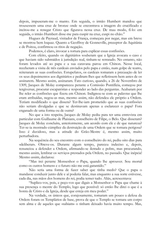 depois, impuseram-me o manto. Em seguida, o irmão Humbert mandou que
trouxessem uma cruz de bronze onde se encontrava a imagem do crucificado e
incitou-me a renegar Cristo que figurava nessa cruz. De mau modo, fi-lo: em
seguida, o irmão Humbert disse-me para cuspir na cruz, cuspi no chão.”
Hugues de Payraud, visitador de França, começara por negar, mas em breve
se mostrou bem loquaz. Quanto a Geoffroy de Gonneville, preceptor da Aquitânia
e de Poitou, confirmou os ritos de negação.
Podemos, é claro, invocar a tortura para explicar essas confissões.
Com efeito, quando os dignitários souberam que a Igreja avocara o caso e
que haviam sido subtraídos à jurisdição real, tinham-se retratado. No entanto, não
foram levados até ao papa e a sua caravana parou em Chinon. Nesse local,
receberam a visita de três cardeais enviados pelo papa e então, num golpe de teatro,
reiteraram as suas confissões. Estupefatos, os cardeais tomaram a precaução de ler
os seus depoimentos aos dignitários e pediram-lhes que refletissem bem antes de os
assinarem. Mesmo assim, assinaram. Fato curioso, quando, a 26 de Novembro de
1309, Jacques de Molay compareceu perante a Comissão Pontifícia, começou por
tergiversar, procurar escapatórias e responder ao lado das perguntas. Acabaram por
lhe reler as confissões que fizera em Chinon. Indignou-se com as palavras que lhe
eram atribuídas, negou-as mas, mesmo assim, não defendeu ele próprio a Ordem.
Teriam modificado o que dissera? Ter-lhe-iam prometido que as suas confissões
não seriam divulgadas e que se destinavam apenas a esclarecer o papa? Fora
enganado de uma forma ou de outra?
No que a isto respeita, Jacques de Molay pediu para ter uma entrevista em
particular com Guillaume de Plaisians, conselheiro de Filipe, o Belo. Que disseram?
Jacques de Molay concluíra, anteriormente, um acordo com ele e de que natureza?
Ter-se-ia mostrado cúmplice da destruição de uma Ordem que se tornara perigosa?
Isso é duvidoso, mas a atitude do Grão-Mestre é, mesmo assim, muito
perturbadora.
Na sequência do seu encontro com o conselheiro do rei, pediu oito dias para
«deliberar». Obteve-os. Durante algum tempo, pareceu indeciso e, depois,
renunciou a defender a Ordem, afirmando-se iletrado e pobre, mas procurando,
mesmo assim, lembrar os serviços prestados pela Ordem, no passado. Que inépcia!
Mesmo assim, declarou:
“Mas irei perante Monsenhor o Papa, quando lhe aprouver. Sou mortal
como os outros homens e o futuro não me está garantido.”
Não seria uma forma de fazer saber que tinha medo? Que o papa o
mandasse conduzir junto dele e aí poderia falar, mas enquanto a sua sorte estivesse,
cada dia, nas mãos dos homens do rei, podia temer tudo. Aliás, acrescentava:
“Suplico-vos, pois, e peço-vos que digais a Monsenhor o Papa que chame à
sua presença o mestre do Templo, logo que possível: só então lhe direi o que é a
honra de Cristo e da Igreja, desde que esteja em meu poder.”
Na verdade, os únicos que, corajosamente, tomaram um pouco a defesa da
Ordem foram os Templários de base, prova de que o Templo se tornara um corpo
sem alma e de aqueles que «sabiam» o tinham deixado havia muito tempo. Mas,
 