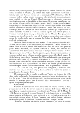 mesmo assim, como é possível que os dignitários não tenham clamado alto e bom
som a inocência da Ordem? Que tenham tido medo, que tenham cedido sob a
tortura, tudo bem. Mas não haveria um só que reagisse? O sofrimento, a falta de
coragem, podem explicar muitas coisas, mas não teria havido um entendimento
para conduzir ao fim da Ordem? Manifestamente, os dignitários souberam
antecipadamente que os Templários seriam presos. Mesmo que suponhamos que
não tenham sido prevenidos diretamente, o mero fato de, em determinados locais,
o segredo poder ter sido traído, implica que os Templários prevenidos desse modo
tenham advertido de imediato o Grão-Mestre da Ordem. Ora, este não fez nada,
nem fugiu, nem pôs a Ordem em estado de defesa. Permitiu que o apanhassem no
ninho, deixando penetrar na Torre do Templo aqueles que vinham prendê-lo.
Tornava possível, desse modo, a destruição da sua Ordem. Não poderemos
imaginar que tinha boas razões para tal? E até, por certo, ordens que poderiam
provir do círculo oculto que se separara da Ordem, do Templo interior? Isso
explicaria muitas coisas.
No início, os dignitários entraram no jogo e deixaram prosseguir a detenção.
Depois, reconheceram os fatos censurados aos Templários. Todavia, em breve se
deram conta de que os irmãos eram torturados e isso não devia fazer parte do
pacto. Então, hesitaram, não queriam defender a Ordem, mas também não
concordavam com deixar que os cavaleiros do Templo morressem sob a tortura.
Quiseram ver o papa. Tal não lhes foi permitido, mas deixaram-nos encontrar-se
com uns cardeais que o soberano pontífice mandara junto deles. E, aí, Jacques de
Molay hesitou, como vimos. Que devia dizer? Por um lado, pediu para se encontrar
com o conselheiro do rei; por outro, teria querido ver o papa. Parecia perdido,
como se o desenrolar do filme não correspondesse ao argumento que, previamente,
lhe haviam dado a ler. Que diferença em relação aos irmãos que se declararam
voluntários para assumir a defesa da sua Ordem - mais de quinhentos e sessenta.
A 7 de Abril de 1310, nove prisioneiros entregaram, à comissão, uma
memória que era, ao mesmo tempo, defesa jurídica e reclamação contra os
procedimentos dos agentes do rei.
De qualquer modo, o concílio reunido em Vienne, em Outubro de 1311,
ficou muito embaraçado. Como poderiam mostrar-se justos sem incorrerem nas
iras do rei de França? Os participantes não queriam comportar-se como os do
concílio de Sens que, pouco mais de um ano antes, tinham enviado cinquenta e
quatro Templários para a fogueira.
Como fazer?
Clemente V sentia-se um pouco mais livre em relação a Filipe, o Belo,
porque acabara de lhe dar provas, atacando a memória de Bonifácio VIII. O rei
apercebeu-se e decidiu comparecer pessoalmente em Vienne, a 20 de Março de
1312. Perante a ameaça de pressão, Clemente V preferiu precipitar as coisas. Não
queria condenar a Ordem mas corria o risco de se ver obrigado a tal, com a faca
encostada à garganta, pelo rei de ferro. Para evitar isso, preferiu dissolver a Ordem
do Templo, «por via de provisão». Entre outras coisas, a bula proclamava:
“Uma voz foi ouvida nas alturas, voz de lamentação, de luto e de choros:
 