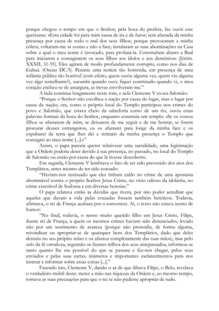 porque chegou o tempo em que o Senhor, pela boca do profeta, faz ouvir este
queixume: «Esta cidade foi para mim causa de ira e de furor; será afastada da minha
presença por causa de todo o mal dos seus filhos; porque provocaram a minha
cólera; voltaram-me as costas e não a face; instalaram as suas abominações na Casa
sobre a qual o meu nome é invocado, para profaná-la. Construíram altares a Baal
para iniciarem e consagrarem os seus filhos aos ídolos e aos demônios» (Jérém.
XXXII, 31-35). Eles agiram de modo profundamente corrupto, como nos dias de
Gabaá. (Oseias DC.9). Perante uma notícia tão horrenda, em presença de uma
infâmia pública tão horrível (com efeito, quem ouviu alguma vez, quem viu alguma
vez algo semelhante?), sucumbi quando ouvi, fiquei contristado quando vi, o meu
coração encheu-se de amargura, as trevas envolveram-me.”
A bula continua longamente neste tom, e nela Clemente V evoca Salomão:
“Porque o Senhor não escolheu a nação por causa do lugar, mas o lugar por
causa da nação; ora, como o próprio local do Templo participou nos crimes do
povo e Salomão, que estava cheio da sabedoria como de um rio, ouviu estas
palavras formais da boca do Senhor, enquanto construía um templo: «Se os vossos
filhos se afastarem de mim, se deixarem de me seguir e de me honrar, se forem
procurar deuses estrangeiros, eu os afastarei para longe da minha face e os
expulsarei da terra que lhes dei e retirarei da minha presença o Templo que
consagrei ao meu nome [...].»”
Assim, o papa parecia querer relativizar uma sacralidade, uma legitimação
que a Ordem poderia deter devido à sua presença, no passado, no local do Templo
de Salomão ou então por causa do que lá tivesse descoberto.
Em seguida, Clemente V lembrava o fato de ter sido prevenido dos atos dos
Templários, antes mesmo de ter sido coroado:
“Haviam-nos insinuado que eles tinham caído no crime de uma apostasia
abominável contra o próprio Senhor Jesus Cristo, no vício odioso da idolatria, no
crime execrável de Sodoma e em diversas heresias.”
O papa relatava então as dúvidas que tivera, por não poder acreditar que
aqueles que davam a vida pelas cruzadas fossem também heréticos. Todavia,
afirmava, o rei de França acabara por o convencer. Aí, o texto não estava isento de
humor:
“No final, todavia, o nosso muito querido filho em Jesus Cristo, Filipe,
ilustre rei de França, a quem os mesmos crimes haviam sido denunciados, levado
não por um sentimento de avareza (porque não pretendia, de forma alguma,
reivindicar ou apropriar-se de quaisquer bens dos Templários, dado que deles
desistiu no seu próprio reino e os afastou completamente das suas mãos), mas pelo
zelo da fé ortodoxa, seguindo os ilustres trilhos dos seus antepassados, informou-se
tanto quanto lhe era possível do que se passara e fez-nos chegar, pelos seus
enviados e pelas suas cartas, inúmeros e importantes esclarecimentos para nos
instruir e informar sobre essas coisas [...].”
Fazendo isto, Clemente V, dando o ar de que ilibava Filipe, o Belo, revelava
o verdadeiro móbil deste: meter a mão nas riquezas da Ordem e, ao mesmo tempo,
tomava as suas precauções para que o rei se não pudesse apropriar de tudo.
 