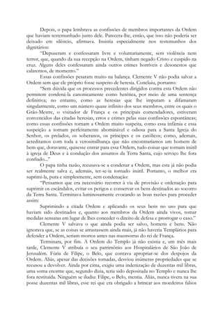Depois, o papa lembrava as confissões de membros importantes da Ordem
que haviam testemunhado junto dele. Parecera-lhe, então, que isso não poderia ser
deixado em silêncio, afirmava. Insistia especialmente nos testemunhos dos
dignitários:
“Depuseram e confessaram livre e voluntariamente, sem violência nem
terror, que, quando da sua recepção na Ordem, tinham negado Cristo e cuspido na
cruz. Alguns deles confessaram ainda outros crimes horríveis e desonestos que
calaremos, de momento.”
Essas confissões pesaram muito na balança. Clemente V não podia salvar a
Ordem sem que ele próprio fosse suspeito de heresia. Concluiu, portanto:
“Sem dúvida que os processos precedentes dirigidos contra esta Ordem não
permitem condená-la canonicamente como herética, por meio de uma sentença
definitiva; no entanto, como as heresias que lhe imputam a difamaram
singularmente, como um número quase infinito dos seus membros, entre os quais o
Grão-Mestre, o visitador de França e os principais comendadores, estiveram
convencidos das citadas heresias, erros e crimes pelas suas confissões espontâneas;
como essas confissões tornam a Ordem muito suspeita, como essa infâmia e essa
suspeição a tornam perfeitamente abominável e odiosa para a Santa Igreja do
Senhor, os prelados, os soberanos, os príncipes e os católicos; como, ademais,
acreditamos com toda a verosimilhança que não encontraríamos um homem de
bem que, doravante, quisesse entrar para essa Ordem, tudo coisas que tornam inútil
à igreja de Deus e à condução dos assuntos da Terra Santa, cujo serviço lhe fora
confiado...”
O papa tinha razão, recusava-se a condenar a Ordem, mas esta já não podia
ser realmente salva e, ademais, ter-se-ia tornado inútil. Portanto, o melhor era
suprimi-la, pura e simplesmente, sem condenação:
“Pensamos que era necessário recorrer à via de provisão e ordenação para
suprimir os escândalos, evitar os perigos e conservar os bens destinados ao socorro
da Terra Santa. Terminava luminosamente evocando as boas razões para proceder
assim:
Suprimindo a citada Ordem e aplicando os seus bens no uso para que
haviam sido destinados e, quanto aos membros da Ordem ainda vivos, tomar
medidas sensatas em lugar de lhes conceder o direito de defesa e prorrogar o caso.”
Clemente V salvava o que ainda podia ser salvo, homens e bens. Não
ignorava que, se as coisas se arrastassem ainda mais, já não haveria Templários para
defender a Ordem, seriam mortos antes nas masmorras do rei de França.
Terminara, por fim. A Ordem do Templo já não existia e, um mês mais
tarde, Clemente V atribuía o seu patrimônio aos Hospitalários de São João de
Jerusalém. Fúria de Filipe, o Belo, que contava apropriar-se dos despojos da
Ordem. Aliás, apesar das decisões tomadas, desviou inúmeras propriedades que se
recusou a devolver. Ainda por cima, exigiu uma indenização de duzentas mil libras,
uma soma enorme que, segundo dizia, teria sido depositada no Templo e nunca lhe
fora restituída. Ninguém se iludiu: Filipe, o Belo, mentia. Aliás, nunca tivera na sua
posse duzentas mil libras, esse rei que era obrigado a brincar aos moedeiros falsos
 