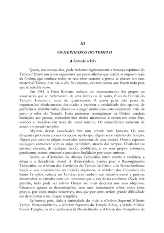 III
OS HERDEIROS DO TEMPLO
A feira de adelo
Quem, nos nossos dias, pode reclamar legitimamente a herança espiritual do
Templo? Existe um único organismo que possa afirmar que detém os arquivos reais
da Ordem, que conhece todos os seus ritos secretos e possui as chaves dos seus
mistérios? Talvez, mas não o diz. No entanto, existem outros que fazem tudo para
que se acredite nisso.
Em 1981, a Cúria Romana realizou um recenseamento dos grupos ou
associações que se reclamavam, de uma forma ou de outra, fruto da Ordem do
Templo. Encontrou mais de quatrocentos. A maior parte não passa de
organizações charlatanescas destinadas a explorar a credulidade dos «patos», de
preferência endinheirados, dispostos a pagar muito caro para respirarem mais de
perto o odor do Templo. Estas pretensas ressurgências da Ordem vendem
iniciações aos gansos, concedem-lhes títulos majestosos e cevam-nos com fitas,
cordões e medalhas em troca de metal sonante. Os comerciantes tomaram de
assalto os pseudo-templos.
Algumas dessas associações têm uma atitude mais honesta. Os seus
dirigentes procuram apenas recuperar aquilo que julgam ser o espírito do Templo.
Alguns por certo se julgam investidos realmente de uma missão. Outros esperam
ou julgam comunicar com os anjos da Ordem, através dos tempos. Charlatães ou
pessoas sinceras, de qualquer modo, proliferam, e os seus grupos assumem,
geralmente, nomes sonantes e anunciam finalidades por vezes curiosas.
Assim, os «Cavaleiros da Aliança Templária» lutam contra a violência, a
droga e a decadência moral. A «Fraternidade Joanita para o Ressurgimento
Templário» ou «Ordem dos Cavaleiros do Templo de Cristo e de Nossa Senhora»
baseia o seu ensinamento no modelo alquímico. A «Ordem dos Cavaleiros do
Santo Templo», sediada em Corrèze, tem também um objetivo moral e procura
desenvolver as virtudes com um otimismo que a sua divisa confirma: «Nada está
perdido, tudo pode ser salvo.» Outras são mais discretas nos seus objetivos.
Citaremos apenas as denominações, sem mais comentários sobre todos esses
grupos, por vezes muito veneráveis, mas que por certo teriam grande dificuldade
em demonstrar a sua filiação templária.
Refiramos, pois, dada a curiosidade do título a «Ordinis Supremi Militaris
Templi Hierosolymitani», a «Ordem Suprema do Templo Solar», a «Ordo Militiae
Crucis Templi», os «Tempelherren in Deutschland», a «Ordem dos Templários da
 